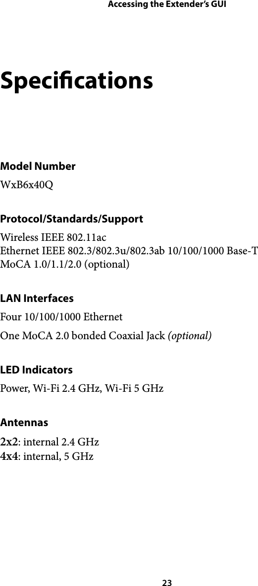 Accessing the Extender’s GUISpecications Model Number WxB6x40Q Protocol/Standards/Support Wireless IEEE 802.11ac Ethernet IEEE 802.3/802.3u/802.3ab 10/100/1000 Base-T MoCA 1.0/1.1/2.0 (optional) LAN Interfaces Four 10/100/1000 Ethernet One MoCA 2.0 bonded Coaxial Jack (optional) LED Indicators Power, Wi-Fi 2.4 GHz, Wi-Fi 5 GHz Antennas 2x2: internal 2.4 GHz 4x4: internal, 5 GHz  23