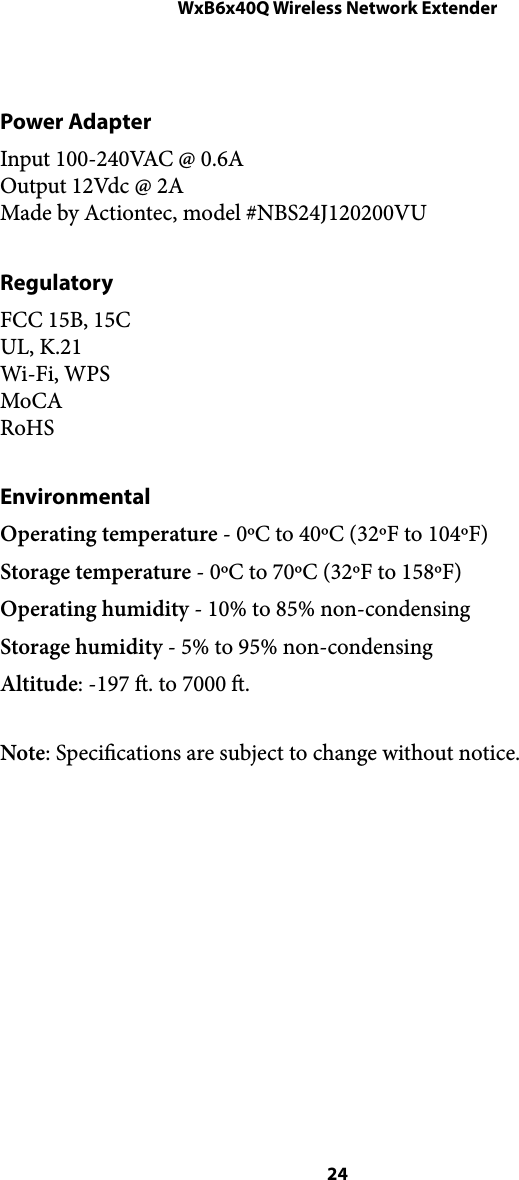 WxB6x40Q Wireless Network ExtenderPower Adapter Input 100-240VAC @ 0.6A Output 12Vdc @ 2A Made by Actiontec, model #NBS24J120200VU  Regulatory FCC 15B, 15C UL, K.21 Wi-Fi, WPS MoCA RoHS Environmental Operating temperature - 0ºC to 40ºC (32ºF to 104ºF) Storage temperature - 0ºC to 70ºC (32ºF to 158ºF) Operating humidity - 10% to 85% non-condensing Storage humidity - 5% to 95% non-condensing Altitude: -197 . to 7000 . Note: Specications are subject to change without notice.  24