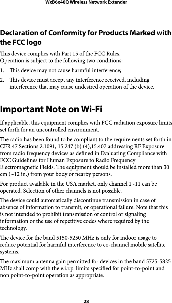 WxB6x40Q Wireless Network ExtenderDeclaration of Conformity for Products Marked with the FCC logo is device complies with Part 15 of the FCC Rules. Operation is subject to the following two conditions: 1. is device may not cause harmful interference; 2. is device must accept any interference received, including interference that may cause undesired operation of the device. Important Note on Wi-Fi If applicable, this equipment complies with FCC radiation exposure limits set forth for an uncontrolled environment.  e radio has been found to be compliant to the requirements set forth in CFR 47 Sections 2.1091, 15.247 (b) (4),15.407 addressing RF Exposure from radio frequency devices as dened in Evaluating Compliance with FCC Guidelines for Human Exposure to Radio Frequency Electromagnetic Fields. e equipment should be installed more than 30 cm (~12 in.) from your body or nearby persons. For product available in the USA market, only channel 1~11 can be operated. Selection of other channels is not possible.  e device could automatically discontinue transmission in case of absence of information to transmit, or operational failure. Note that this is not intended to prohibit transmission of control or signaling information or the use of repetitive codes where required by the technology. e device for the band 5150-5250 MHz is only for indoor usage to reduce potential for harmful interference to co-channel mobile satellite systems.  e maximum antenna gain permitted for devices in the band 5725-5825 MHz shall comp with the e.i.r.p. limits specied for point-to-point and non point-to-point operation as appropriate.  28