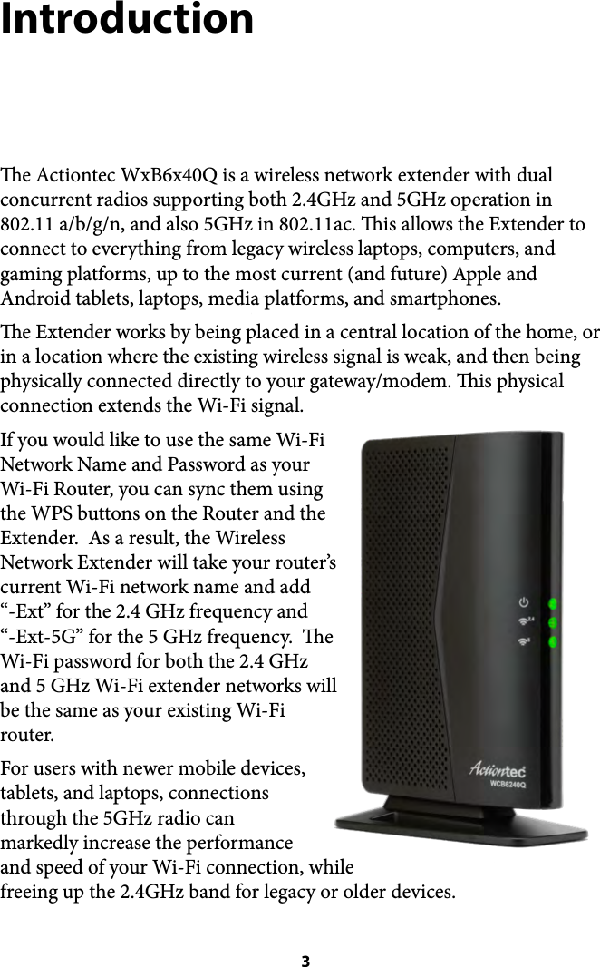 Introduction e Actiontec WxB6x40Q is a wireless network extender with dual concurrent radios supporting both 2.4GHz and 5GHz operation in 802.11 a/b/g/n, and also 5GHz in 802.11ac. is allows the Extender to connect to everything from legacy wireless laptops, computers, and gaming platforms, up to the most current (and future) Apple and Android tablets, laptops, media platforms, and smartphones. e Extender works by being placed in a central location of the home, or in a location where the existing wireless signal is weak, and then being physically connected directly to your gateway/modem. is physical connection extends the Wi-Fi signal.   If you would like to use the same Wi-Fi Network Name and Password as your  Wi-Fi Router, you can sync them using the WPS buttons on the Router and the Extender.  As a result, the Wireless Network Extender will take your router’s current Wi-Fi network name and add  “-Ext” for the 2.4 GHz frequency and  “-Ext-5G” for the 5 GHz frequency.  e Wi-Fi password for both the 2.4 GHz and 5 GHz Wi-Fi extender networks will be the same as your existing Wi-Fi router. For users with newer mobile devices, tablets, and laptops, connections through the 5GHz radio can markedly increase the performance and speed of your Wi-Fi connection, while freeing up the 2.4GHz band for legacy or older devices.  3