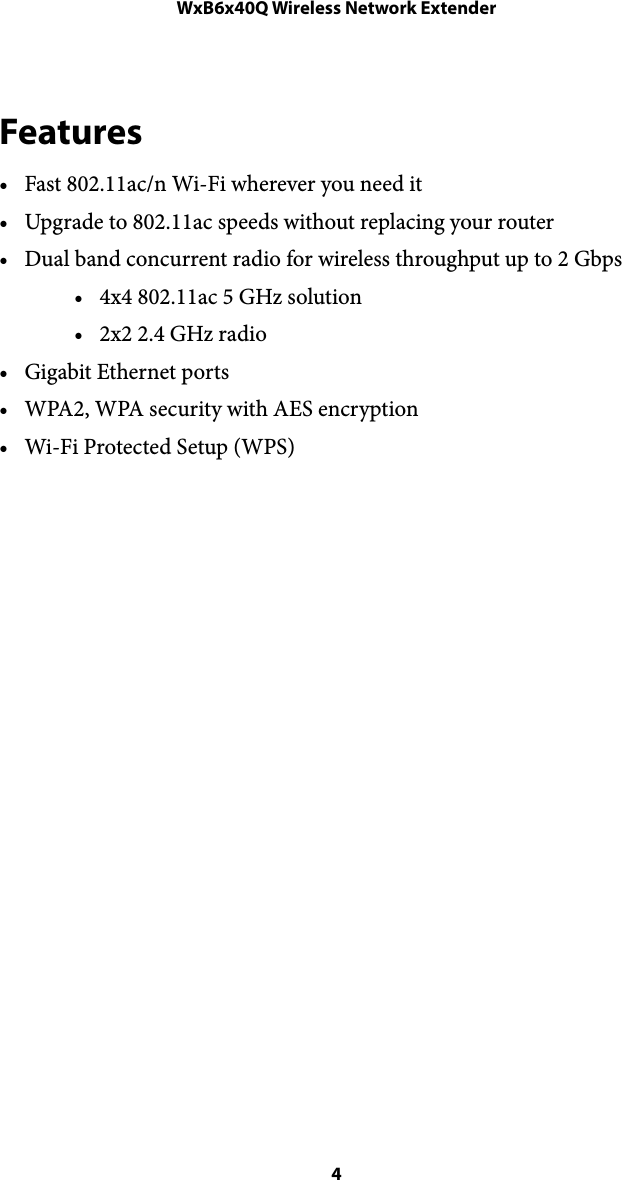 WxB6x40Q Wireless Network ExtenderFeatures • Fast 802.11ac/n Wi-Fi wherever you need it • Upgrade to 802.11ac speeds without replacing your router • Dual band concurrent radio for wireless throughput up to 2 Gbps • 4x4 802.11ac 5 GHz solution • 2x2 2.4 GHz radio • Gigabit Ethernet ports • WPA2, WPA security with AES encryption • Wi-Fi Protected Setup (WPS)  4