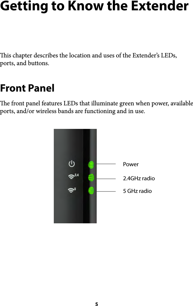 Getting to Know the Extender is chapter describes the location and uses of the Extender’s LEDs, ports, and buttons. Front Panel e front panel features LEDs that illuminate green when power, available ports, and/or wireless bands are functioning and in use.  5Power5 GHz radio2.4GHz radio