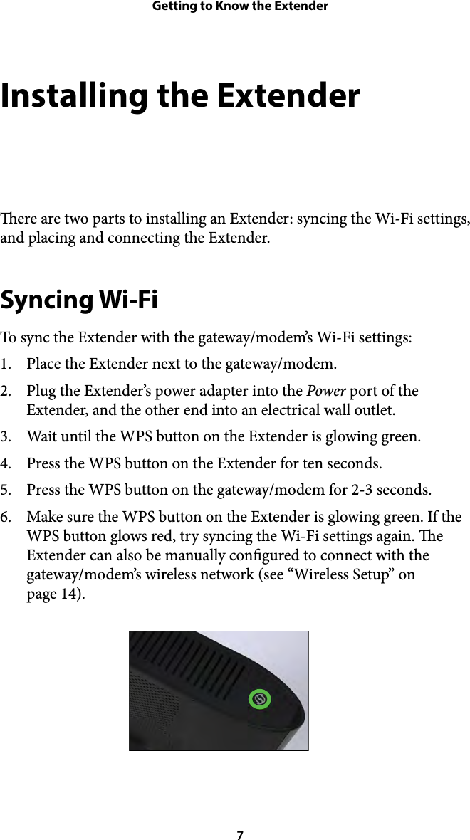 Getting to Know the ExtenderInstalling the Extender ere are two parts to installing an Extender: syncing the Wi-Fi settings, and placing and connecting the Extender. Syncing Wi-Fi To sync the Extender with the gateway/modem’s Wi-Fi settings: 1. Place the Extender next to the gateway/modem. 2. Plug the Extender’s power adapter into the Power port of the Extender, and the other end into an electrical wall outlet. 3. Wait until the WPS button on the Extender is glowing green. 4. Press the WPS button on the Extender for ten seconds. 5. Press the WPS button on the gateway/modem for 2-3 seconds. 6. Make sure the WPS button on the Extender is glowing green. If the WPS button glows red, try syncing the Wi-Fi settings again. e Extender can also be manually congured to connect with the gateway/modem’s wireless network (see “Wireless Setup” on  page 14).  7