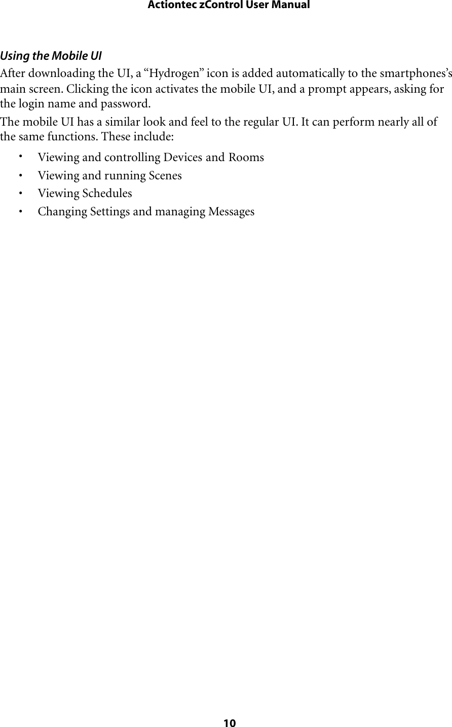 Using the Mobile UIAfter downloading the UI, a “Hydrogen” icon is added automatically to the smartphones’s main screen. Clicking the icon activates the mobile UI, and a prompt appears, asking for the login name and password.The mobile UI has a similar look and feel to the regular UI. It can perform nearly all of the same functions. These include:•Viewing and controlling Devices and Rooms• Viewing and running Scenes• Viewing Schedules• Changing Settings and managing Messages Actiontec zControl User Manual 10