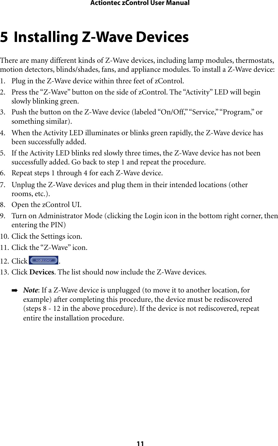 5 Installing Z-Wave DevicesThere are many different kinds of Z-Wave devices, including lamp modules, thermostats, motion detectors, blinds/shades, fans, and appliance modules. To install a Z-Wave device:1. Plug in the Z-Wave device within three feet of zControl.2. Press the “Z-Wave” button on the side of zControl. The “Activity” LED will begin slowly blinking green.3. Push the button on the Z-Wave device (labeled “On/Off,” “Service,” “Program,” or something similar).4. When the Activity LED illuminates or blinks green rapidly, the Z-Wave device has been successfully added.5. If the Activity LED blinks red slowly three times, the Z-Wave device has not been successfully added. Go back to step 1 and repeat the procedure.6. Repeat steps 1 through 4 for each Z-Wave device.7. Unplug the Z-Wave devices and plug them in their intended locations (other rooms, etc.).8. Open the zControl UI.9. Turn on Administrator Mode (clicking the Login icon in the bottom right corner, then entering the PIN)10. Click the Settings icon.11. Click the “Z-Wave” icon. 12. Click  .13. Click Devices. The list should now include the Z-Wave devices.➡Note: If a Z-Wave device is unplugged (to move it to another location, for example) after completing this procedure, the device must be rediscovered (steps 8 - 12 in the above procedure). If the device is not rediscovered, repeat entire the installation procedure. Actiontec zControl User Manual 11