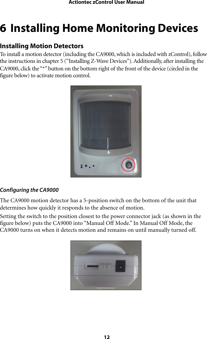 6 Installing Home Monitoring DevicesInstalling Motion DetectorsTo install a motion detector (including the CA9000, which is included with zControl), follow the instructions in chapter 5 (“Installing Z-Wave Devices”). Additionally, after installing the CA9000, click the “*” button on the bottom right of the front of the device (circled in the figure below) to activate motion control.Configuring the CA9000The CA9000 motion detector has a 5-position switch on the bottom of the unit that determines how quickly it responds to the absence of motion. Setting the switch to the position closest to the power connector jack (as shown in the figure below) puts the CA9000 into “Manual Off Mode.” In Manual Off Mode, the CA9000 turns on when it detects motion and remains on until manually turned off. Actiontec zControl User Manual 12