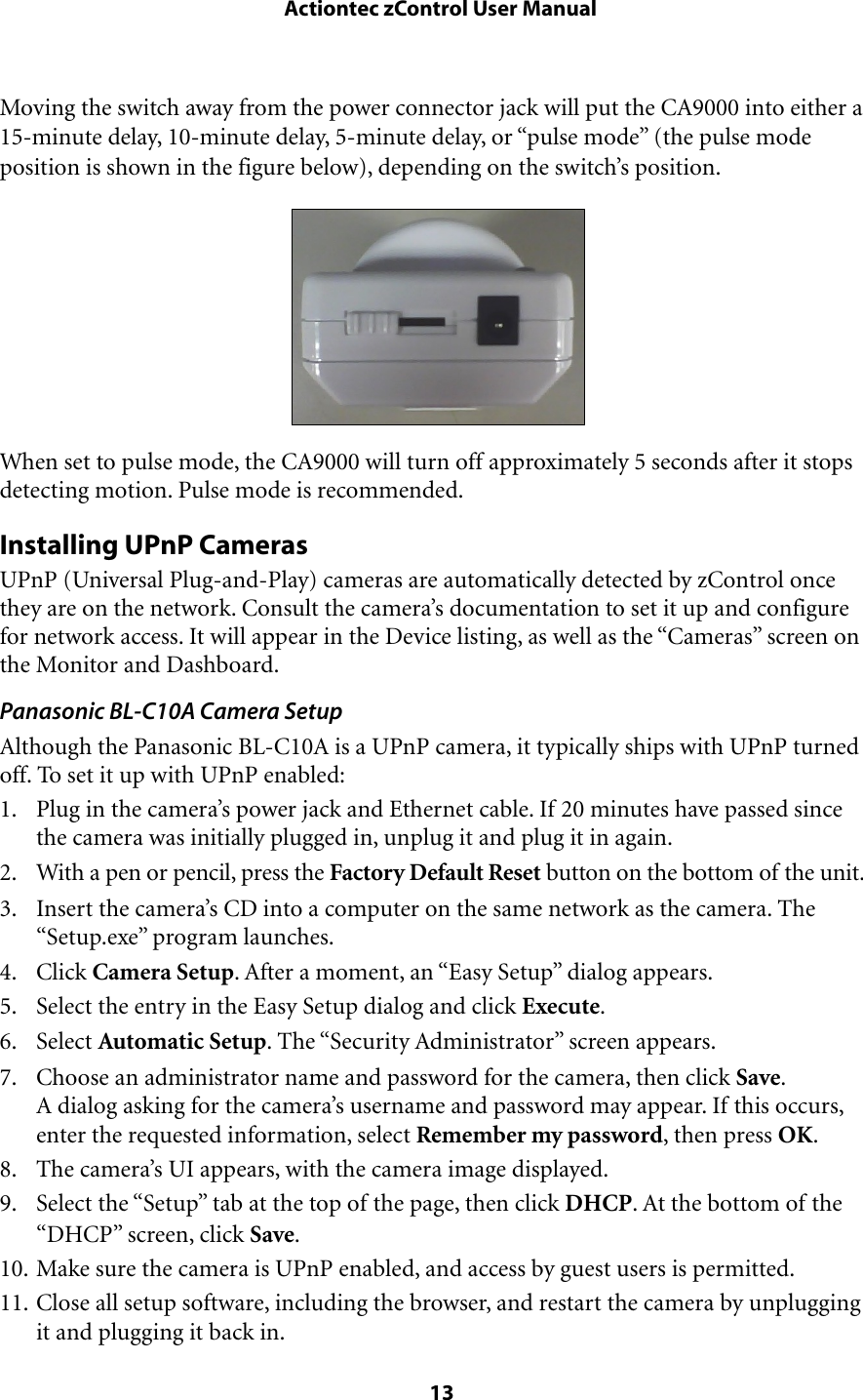 Moving the switch away from the power connector jack will put the CA9000 into either a 15-minute delay, 10-minute delay, 5-minute delay, or “pulse mode” (the pulse mode position is shown in the figure below), depending on the switch’s position.When set to pulse mode, the CA9000 will turn off approximately 5 seconds after it stops detecting motion. Pulse mode is recommended.Installing UPnP CamerasUPnP (Universal Plug-and-Play) cameras are automatically detected by zControl once they are on the network. Consult the camera’s documentation to set it up and configure for network access. It will appear in the Device listing, as well as the “Cameras” screen on the Monitor and Dashboard.Panasonic BL-C10A Camera SetupAlthough the Panasonic BL-C10A is a UPnP camera, it typically ships with UPnP turned off. To set it up with UPnP enabled:1. Plug in the camera’s power jack and Ethernet cable. If 20 minutes have passed since the camera was initially plugged in, unplug it and plug it in again.2. With a pen or pencil, press the Factory Default Reset button on the bottom of the unit.3. Insert the camera’s CD into a computer on the same network as the camera. The “Setup.exe” program launches.4. Click Camera Setup. After a moment, an “Easy Setup” dialog appears.5. Select the entry in the Easy Setup dialog and click Execute.6. Select Automatic Setup. The “Security Administrator” screen appears.7. Choose an administrator name and password for the camera, then click Save.A dialog asking for the camera’s username and password may appear. If this occurs, enter the requested information, select Remember my password, then press OK.8. The camera’s UI appears, with the camera image displayed.9. Select the “Setup” tab at the top of the page, then click DHCP. At the bottom of the “DHCP” screen, click Save.10. Make sure the camera is UPnP enabled, and access by guest users is permitted.11. Close all setup software, including the browser, and restart the camera by unplugging it and plugging it back in. Actiontec zControl User Manual 13