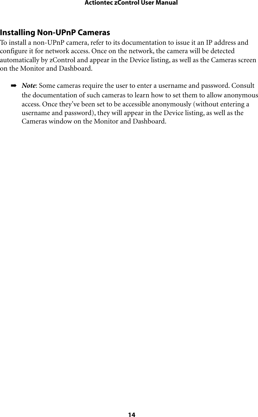Installing Non-UPnP CamerasTo install a non-UPnP camera, refer to its documentation to issue it an IP address and configure it for network access. Once on the network, the camera will be detected automatically by zControl and appear in the Device listing, as well as the Cameras screen on the Monitor and Dashboard.➡Note: Some cameras require the user to enter a username and password. Consult the documentation of such cameras to learn how to set them to allow anonymous access. Once they’ve been set to be accessible anonymously (without entering a username and password), they will appear in the Device listing, as well as the Cameras window on the Monitor and Dashboard. Actiontec zControl User Manual 14