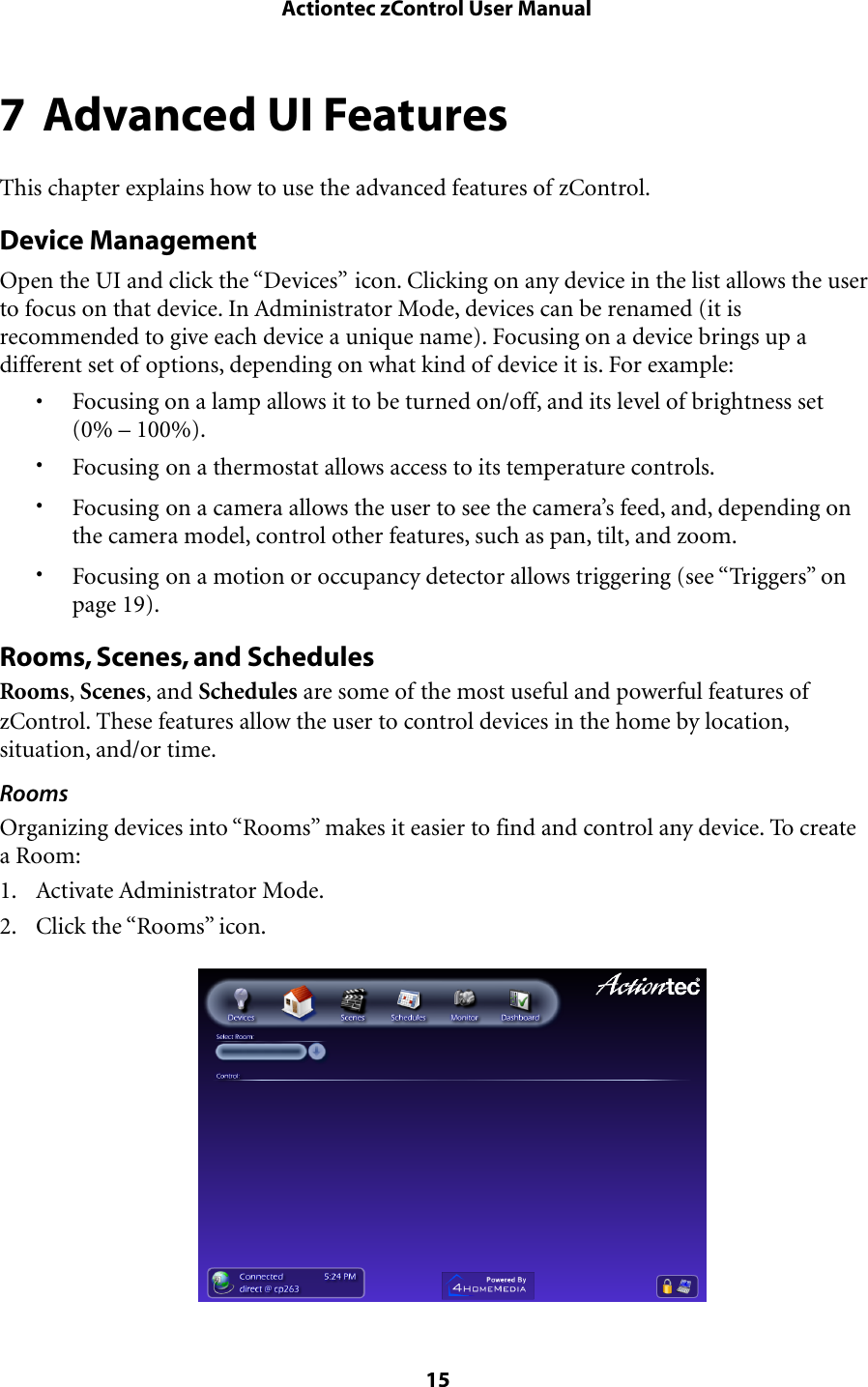 7 Advanced UI FeaturesThis chapter explains how to use the advanced features of zControl.Device ManagementOpen the UI and click the “Devices” icon. Clicking on any device in the list allows the user to focus on that device. In Administrator Mode, devices can be renamed (it is recommended to give each device a unique name). Focusing on a device brings up a different set of options, depending on what kind of device it is. For example:• Focusing on a lamp allows it to be turned on/off, and its level of brightness set (0% – 100%).•Focusing on a thermostat allows access to its temperature controls.•Focusing on a camera allows the user to see the camera’s feed, and, depending on the camera model, control other features, such as pan, tilt, and zoom.•Focusing on a motion or occupancy detector allows triggering (see “Triggers” on page 19).Rooms, Scenes, and SchedulesRooms, Scenes, and Schedules are some of the most useful and powerful features of zControl. These features allow the user to control devices in the home by location, situation, and/or time. RoomsOrganizing devices into “Rooms” makes it easier to find and control any device. To create a Room:1. Activate Administrator Mode.2. Click the “Rooms” icon. Actiontec zControl User Manual 15