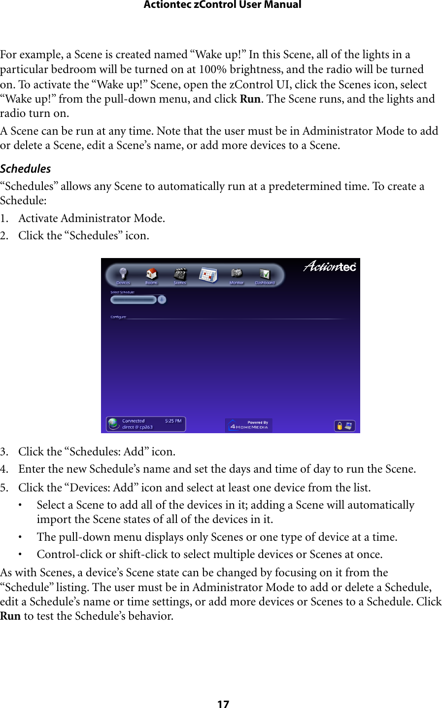 For example, a Scene is created named “Wake up!” In this Scene, all of the lights in a particular bedroom will be turned on at 100% brightness, and the radio will be turned on. To activate the “Wake up!” Scene, open the zControl UI, click the Scenes icon, select “Wake up!” from the pull-down menu, and click Run. The Scene runs, and the lights and radio turn on.A Scene can be run at any time. Note that the user must be in Administrator Mode to add or delete a Scene, edit a Scene’s name, or add more devices to a Scene.Schedules“Schedules” allows any Scene to automatically run at a predetermined time. To create a Schedule:1. Activate Administrator Mode.2. Click the “Schedules” icon.3. Click the “Schedules: Add” icon. 4. Enter the new Schedule’s name and set the days and time of day to run the Scene.5. Click the “Devices: Add” icon and select at least one device from the list.• Select a Scene to add all of the devices in it; adding a Scene will automatically import the Scene states of all of the devices in it.• The pull-down menu displays only Scenes or one type of device at a time.• Control-click or shift-click to select multiple devices or Scenes at once.As with Scenes, a device’s Scene state can be changed by focusing on it from the “Schedule” listing. The user must be in Administrator Mode to add or delete a Schedule, edit a Schedule’s name or time settings, or add more devices or Scenes to a Schedule. Click Run to test the Schedule’s behavior. Actiontec zControl User Manual 17