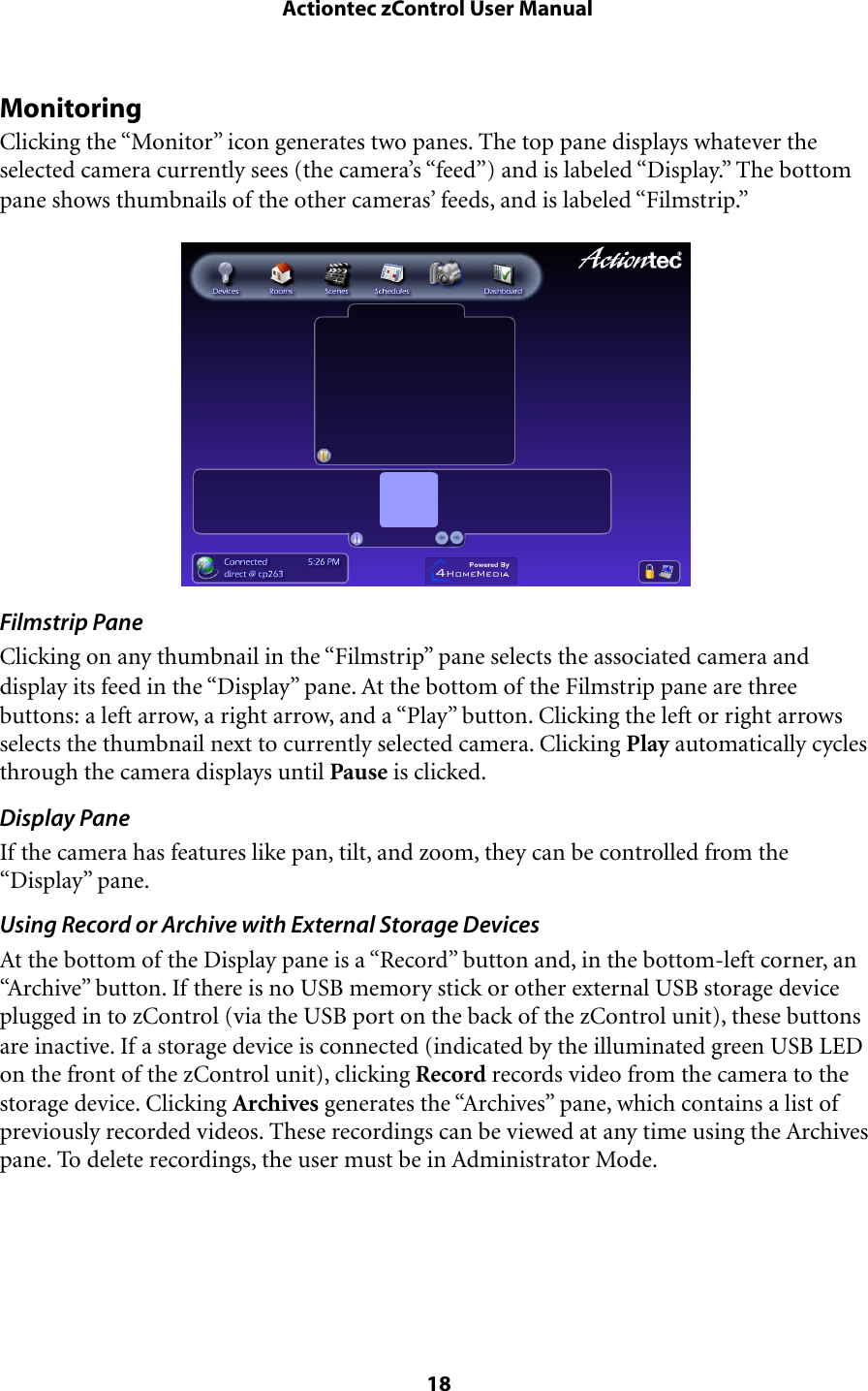 MonitoringClicking the “Monitor” icon generates two panes. The top pane displays whatever the selected camera currently sees (the camera’s “feed”) and is labeled “Display.” The bottom pane shows thumbnails of the other cameras’ feeds, and is labeled “Filmstrip.”Filmstrip PaneClicking on any thumbnail in the “Filmstrip” pane selects the associated camera and display its feed in the “Display” pane. At the bottom of the Filmstrip pane are three buttons: a left arrow, a right arrow, and a “Play” button. Clicking the left or right arrows selects the thumbnail next to currently selected camera. Clicking Play automatically cycles through the camera displays until Pause is clicked.Display PaneIf the camera has features like pan, tilt, and zoom, they can be controlled from the “Display” pane.Using Record or Archive with External Storage DevicesAt the bottom of the Display pane is a “Record” button and, in the bottom-left corner, an “Archive” button. If there is no USB memory stick or other external USB storage device plugged in to zControl (via the USB port on the back of the zControl unit), these buttons are inactive. If a storage device is connected (indicated by the illuminated green USB LED on the front of the zControl unit), clicking Record records video from the camera to the storage device. Clicking Archives generates the “Archives” pane, which contains a list of previously recorded videos. These recordings can be viewed at any time using the Archives pane. To delete recordings, the user must be in Administrator Mode. Actiontec zControl User Manual 18