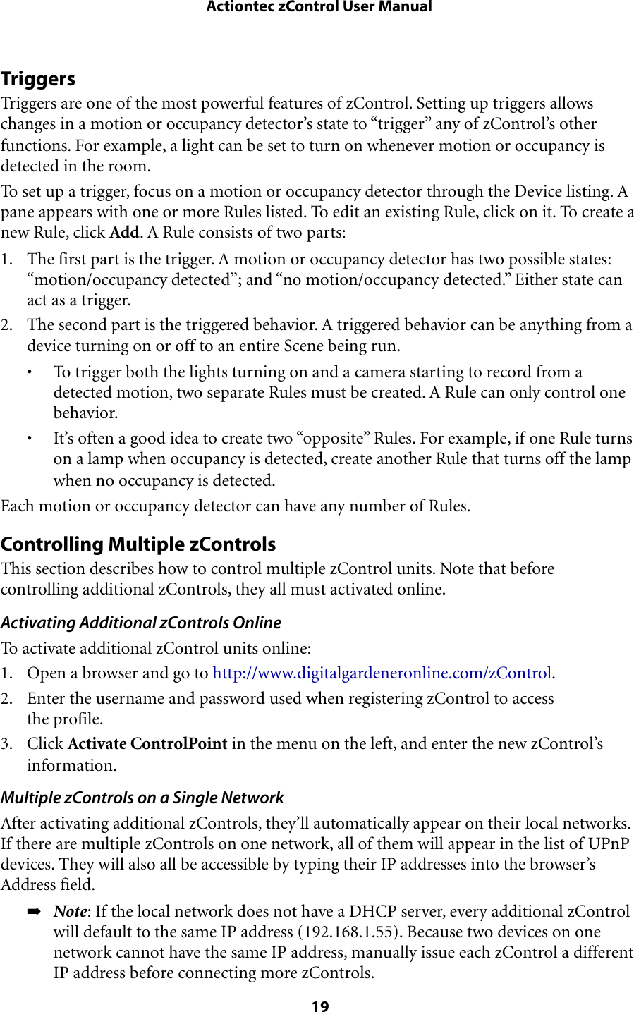 TriggersTriggers are one of the most powerful features of zControl. Setting up triggers allows changes in a motion or occupancy detector’s state to “trigger” any of zControl’s other functions. For example, a light can be set to turn on whenever motion or occupancy is detected in the room.To set up a trigger, focus on a motion or occupancy detector through the Device listing. A pane appears with one or more Rules listed. To edit an existing Rule, click on it. To create a new Rule, click Add. A Rule consists of two parts:1. The first part is the trigger. A motion or occupancy detector has two possible states: “motion/occupancy detected”; and “no motion/occupancy detected.” Either state can act as a trigger. 2. The second part is the triggered behavior. A triggered behavior can be anything from a device turning on or off to an entire Scene being run.• To trigger both the lights turning on and a camera starting to record from a detected motion, two separate Rules must be created. A Rule can only control one behavior.• It’s often a good idea to create two “opposite” Rules. For example, if one Rule turns on a lamp when occupancy is detected, create another Rule that turns off the lamp when no occupancy is detected.Each motion or occupancy detector can have any number of Rules.Controlling Multiple zControlsThis section describes how to control multiple zControl units. Note that before controlling additional zControls, they all must activated online.Activating Additional zControls OnlineTo activate additional zControl units online:1. Open a browser and go to http://www.digitalgardeneronline.com/zControl.2. Enter the username and password used when registering zControl to access the profile.3. Click Activate ControlPoint in the menu on the left, and enter the new zControl’s information.Multiple zControls on a Single Network After activating additional zControls, they’ll automatically appear on their local networks. If there are multiple zControls on one network, all of them will appear in the list of UPnP devices. They will also all be accessible by typing their IP addresses into the browser’s Address field. ➡Note: If the local network does not have a DHCP server, every additional zControl will default to the same IP address (192.168.1.55). Because two devices on one network cannot have the same IP address, manually issue each zControl a different IP address before connecting more zControls. Actiontec zControl User Manual 19