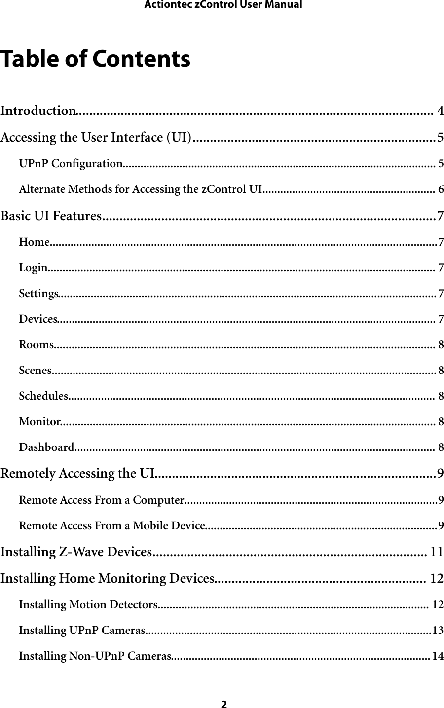 Table of Contents.......................................................................................................Introduction  4......................................................................Accessing the User Interface (UI)  5.........................................................................................................UPnP Configuration  5..........................................................Alternate Methods for Accessing the zControl UI  6................................................................................................Basic UI Features  7..................................................................................................................................Home  7..................................................................................................................................Login  7...............................................................................................................................Settings  7...............................................................................................................................Devices  7................................................................................................................................Rooms  8.................................................................................................................................Scenes  8...........................................................................................................................Schedules  8..............................................................................................................................Monitor  8.........................................................................................................................Dashboard  8.................................................................................Remotely Accessing the UI  9.....................................................................................Remote Access From a Computer  9..............................................................................Remote Access From a Mobile Device  9...............................................................................Installing Z-Wave Devices  11.............................................................Installing Home Monitoring Devices  12...........................................................................................Installing Motion Detectors  12................................................................................................Installing UPnP Cameras  13.......................................................................................Installing Non-UPnP Cameras  14 Actiontec zControl User Manual 2