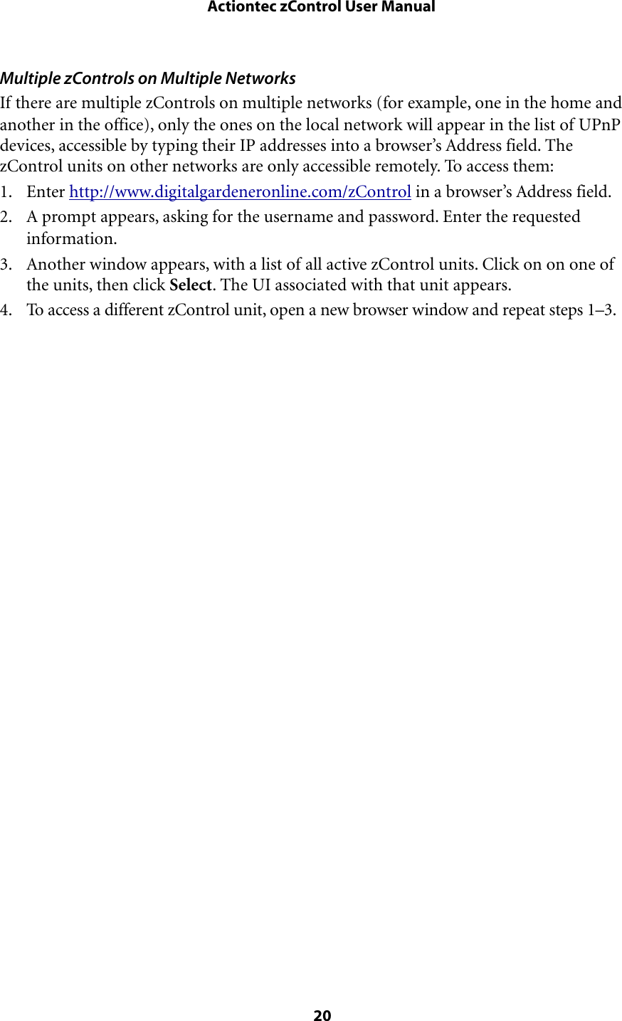 Multiple zControls on Multiple NetworksIf there are multiple zControls on multiple networks (for example, one in the home and another in the office), only the ones on the local network will appear in the list of UPnP devices, accessible by typing their IP addresses into a browser’s Address field. The zControl units on other networks are only accessible remotely. To access them:1. Enter http://www.digitalgardeneronline.com/zControl in a browser’s Address field.2. A prompt appears, asking for the username and password. Enter the requested information.3. Another window appears, with a list of all active zControl units. Click on on one of the units, then click Select. The UI associated with that unit appears.4. To access a different zControl unit, open a new browser window and repeat steps 1–3. Actiontec zControl User Manual 20