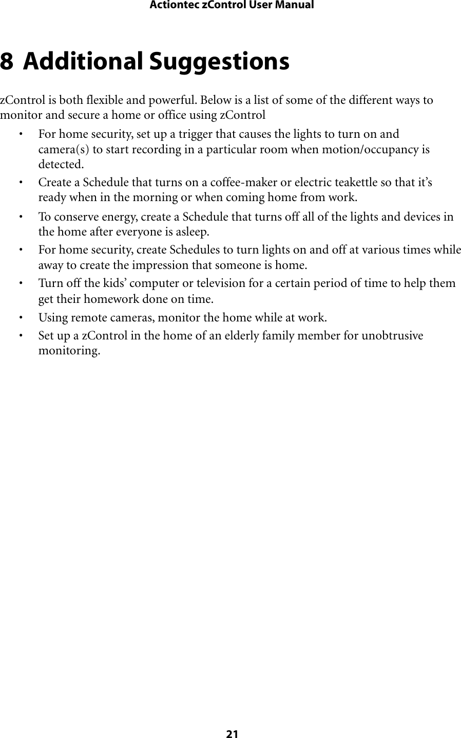 8 Additional SuggestionszControl is both flexible and powerful. Below is a list of some of the different ways to monitor and secure a home or office using zControl• For home security, set up a trigger that causes the lights to turn on and camera(s) to start recording in a particular room when motion/occupancy is detected.• Create a Schedule that turns on a coffee-maker or electric teakettle so that it’s ready when in the morning or when coming home from work.• To conserve energy, create a Schedule that turns off all of the lights and devices in the home after everyone is asleep.• For home security, create Schedules to turn lights on and off at various times while away to create the impression that someone is home.• Turn off the kids’ computer or television for a certain period of time to help them get their homework done on time.• Using remote cameras, monitor the home while at work.• Set up a zControl in the home of an elderly family member for unobtrusive monitoring. Actiontec zControl User Manual 21