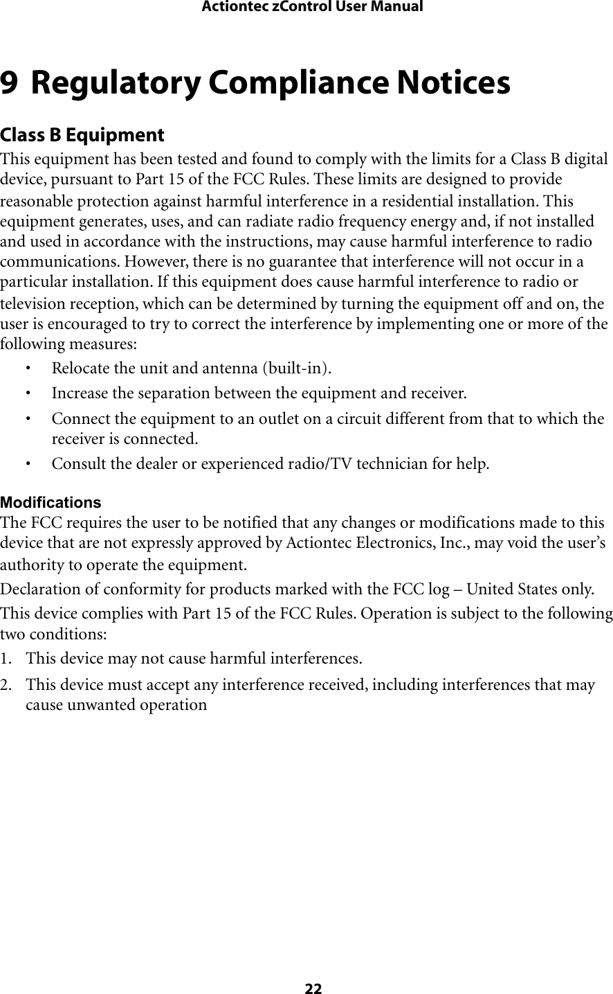 9 Regulatory Compliance NoticesClass B EquipmentThis equipment has been tested and found to comply with the limits for a Class B digital device, pursuant to Part 15 of the FCC Rules. These limits are designed to provide reasonable protection against harmful interference in a residential installation. This equipment generates, uses, and can radiate radio frequency energy and, if not installed and used in accordance with the instructions, may cause harmful interference to radio communications. However, there is no guarantee that interference will not occur in a particular installation. If this equipment does cause harmful interference to radio or television reception, which can be determined by turning the equipment off and on, the user is encouraged to try to correct the interference by implementing one or more of the following measures:• Relocate the unit and antenna (built-in).• Increase the separation between the equipment and receiver.• Connect the equipment to an outlet on a circuit different from that to which the receiver is connected.• Consult the dealer or experienced radio/TV technician for help.ModificationsThe FCC requires the user to be notified that any changes or modifications made to this device that are not expressly approved by Actiontec Electronics, Inc., may void the user’s authority to operate the equipment.Declaration of conformity for products marked with the FCC log – United States only.This device complies with Part 15 of the FCC Rules. Operation is subject to the following two conditions:1. This device may not cause harmful interferences.2. This device must accept any interference received, including interferences that may cause unwanted operation Actiontec zControl User Manual 22