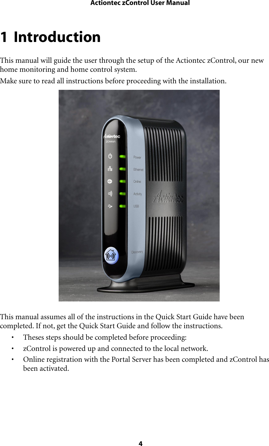 1 IntroductionThis manual will guide the user through the setup of the Actiontec zControl, our new home monitoring and home control system.Make sure to read all instructions before proceeding with the installation.This manual assumes all of the instructions in the Quick Start Guide have been completed. If not, get the Quick Start Guide and follow the instructions.• Theses steps should be completed before proceeding:• zControl is powered up and connected to the local network.• Online registration with the Portal Server has been completed and zControl has been activated. Actiontec zControl User Manual 4