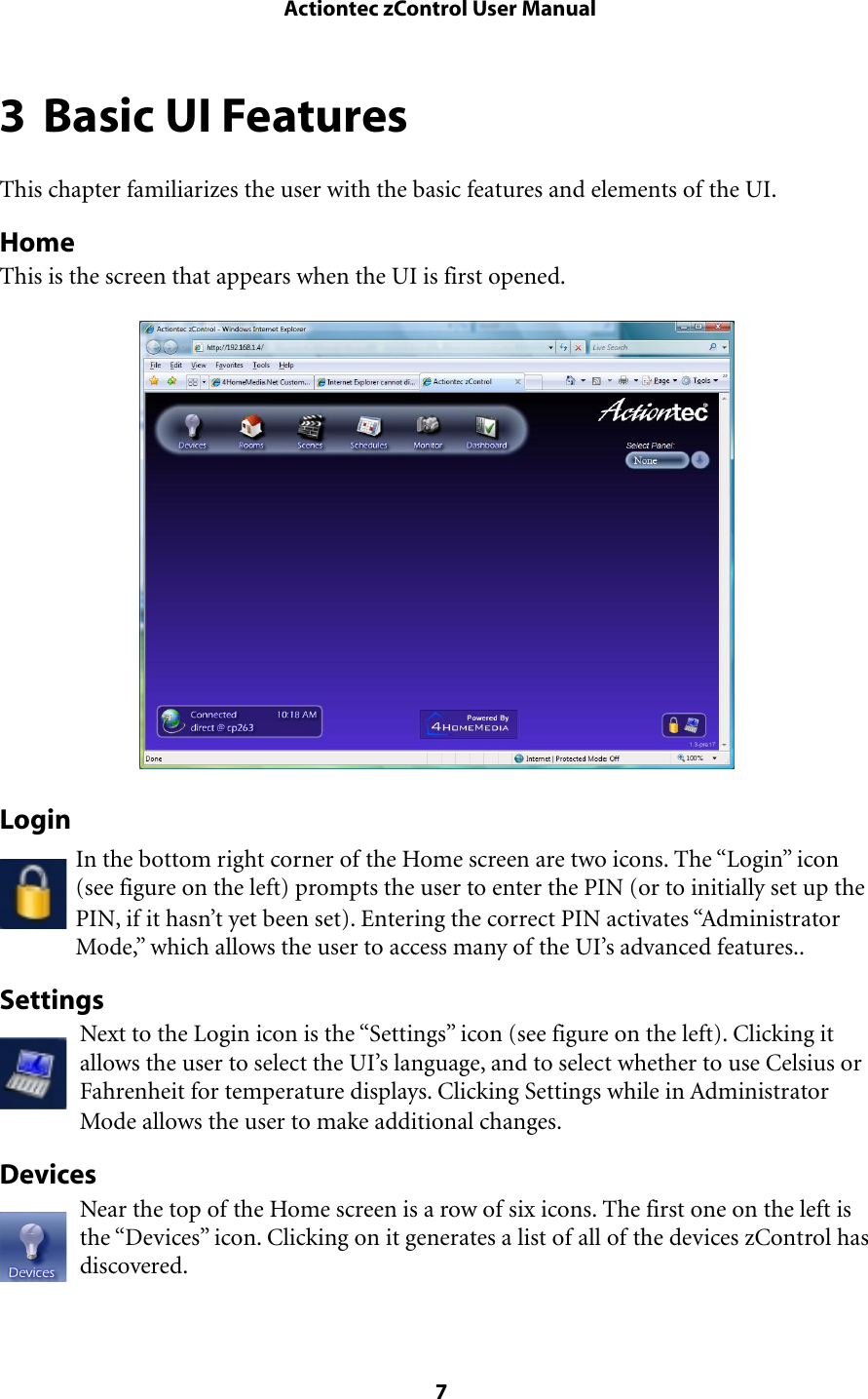 3 Basic UI FeaturesThis chapter familiarizes the user with the basic features and elements of the UI.HomeThis is the screen that appears when the UI is first opened.LoginIn the bottom right corner of the Home screen are two icons. The “Login” icon (see figure on the left) prompts the user to enter the PIN (or to initially set up the PIN, if it hasn’t yet been set). Entering the correct PIN activates “Administrator Mode,” which allows the user to access many of the UI’s advanced features..SettingsNext to the Login icon is the “Settings” icon (see figure on the left). Clicking it allows the user to select the UI’s language, and to select whether to use Celsius or Fahrenheit for temperature displays. Clicking Settings while in Administrator Mode allows the user to make additional changes.DevicesNear the top of the Home screen is a row of six icons. The first one on the left is the “Devices” icon. Clicking on it generates a list of all of the devices zControl has discovered. Actiontec zControl User Manual 7