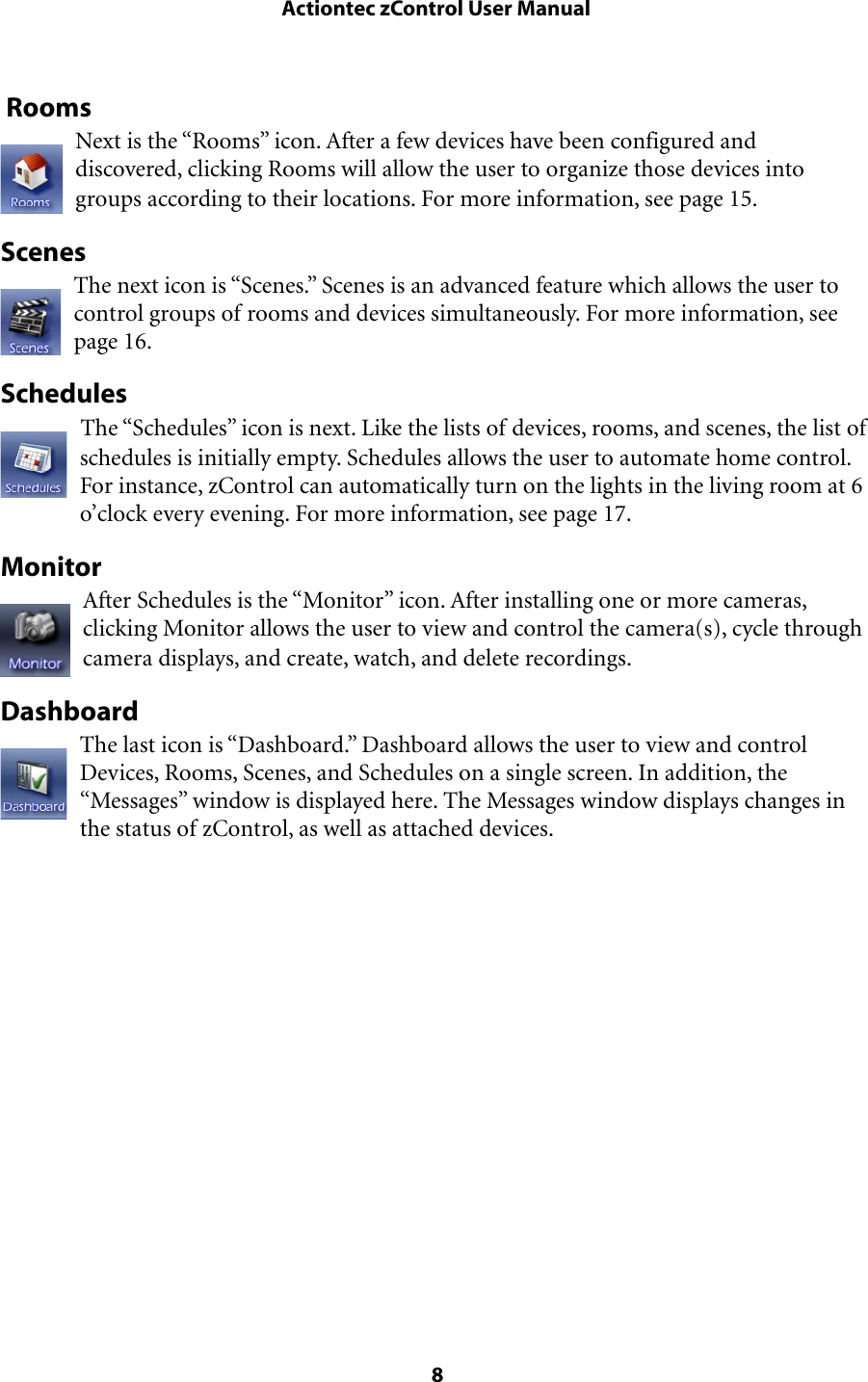  RoomsNext is the “Rooms” icon. After a few devices have been configured and discovered, clicking Rooms will allow the user to organize those devices into groups according to their locations. For more information, see page 15.ScenesThe next icon is “Scenes.” Scenes is an advanced feature which allows the user to control groups of rooms and devices simultaneously. For more information, see page 16.SchedulesThe “Schedules” icon is next. Like the lists of devices, rooms, and scenes, the list of schedules is initially empty. Schedules allows the user to automate home control. For instance, zControl can automatically turn on the lights in the living room at 6 o’clock every evening. For more information, see page 17.MonitorAfter Schedules is the “Monitor” icon. After installing one or more cameras, clicking Monitor allows the user to view and control the camera(s), cycle through camera displays, and create, watch, and delete recordings.DashboardThe last icon is “Dashboard.” Dashboard allows the user to view and control Devices, Rooms, Scenes, and Schedules on a single screen. In addition, the “Messages” window is displayed here. The Messages window displays changes in the status of zControl, as well as attached devices. Actiontec zControl User Manual 8