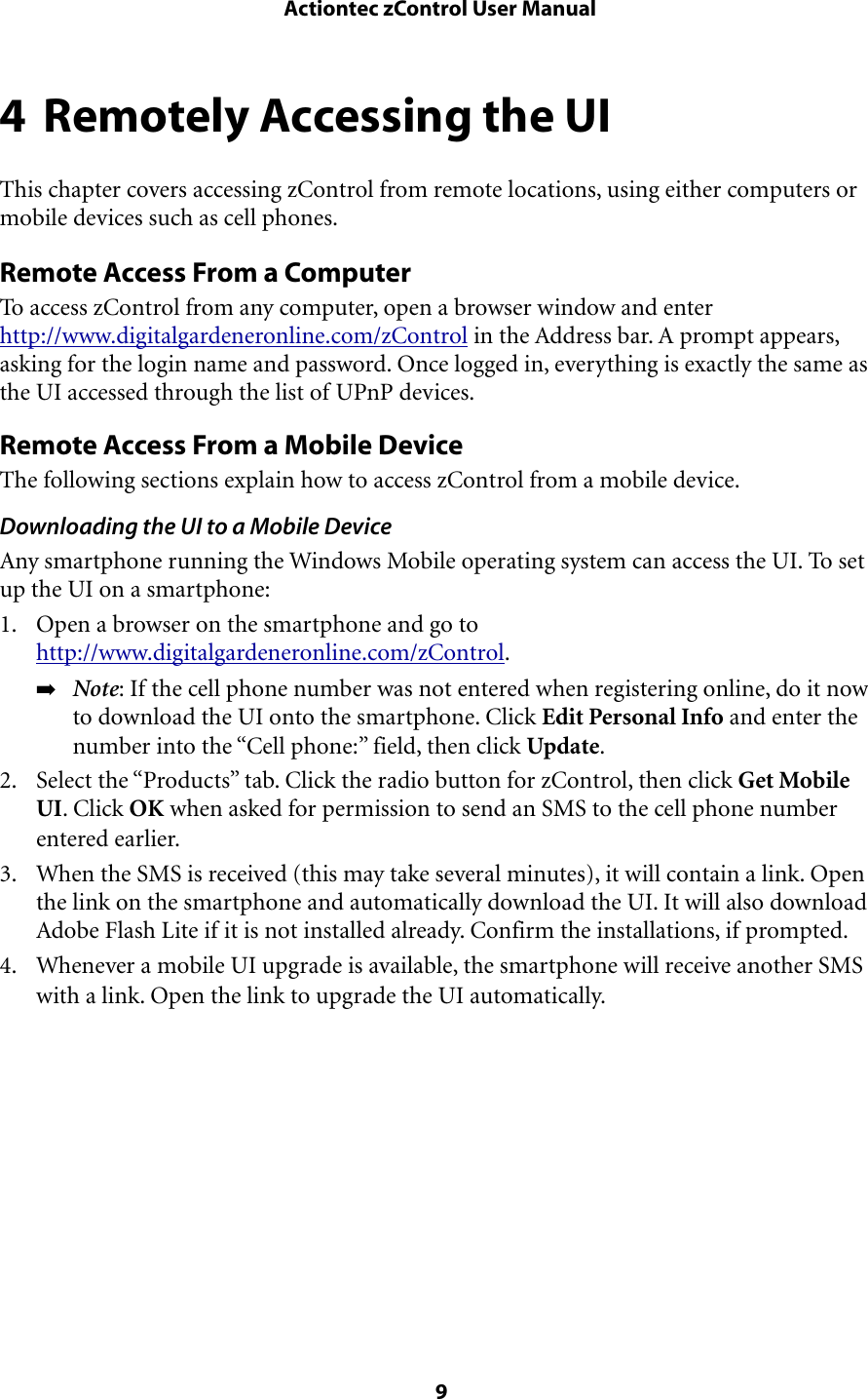 4 Remotely Accessing the UIThis chapter covers accessing zControl from remote locations, using either computers or mobile devices such as cell phones.Remote Access From a ComputerTo access zControl from any computer, open a browser window and enter http://www.digitalgardeneronline.com/zControl in the Address bar. A prompt appears, asking for the login name and password. Once logged in, everything is exactly the same as the UI accessed through the list of UPnP devices. Remote Access From a Mobile DeviceThe following sections explain how to access zControl from a mobile device.Downloading the UI to a Mobile DeviceAny smartphone running the Windows Mobile operating system can access the UI. To set up the UI on a smartphone:1. Open a browser on the smartphone and go to http://www.digitalgardeneronline.com/zControl. ➡Note: If the cell phone number was not entered when registering online, do it now to download the UI onto the smartphone. Click Edit Personal Info and enter the number into the “Cell phone:” field, then click Update.2. Select the “Products” tab. Click the radio button for zControl, then click Get Mobile UI. Click OK when asked for permission to send an SMS to the cell phone number entered earlier.3. When the SMS is received (this may take several minutes), it will contain a link. Open the link on the smartphone and automatically download the UI. It will also download Adobe Flash Lite if it is not installed already. Confirm the installations, if prompted.4. Whenever a mobile UI upgrade is available, the smartphone will receive another SMS with a link. Open the link to upgrade the UI automatically. Actiontec zControl User Manual 9