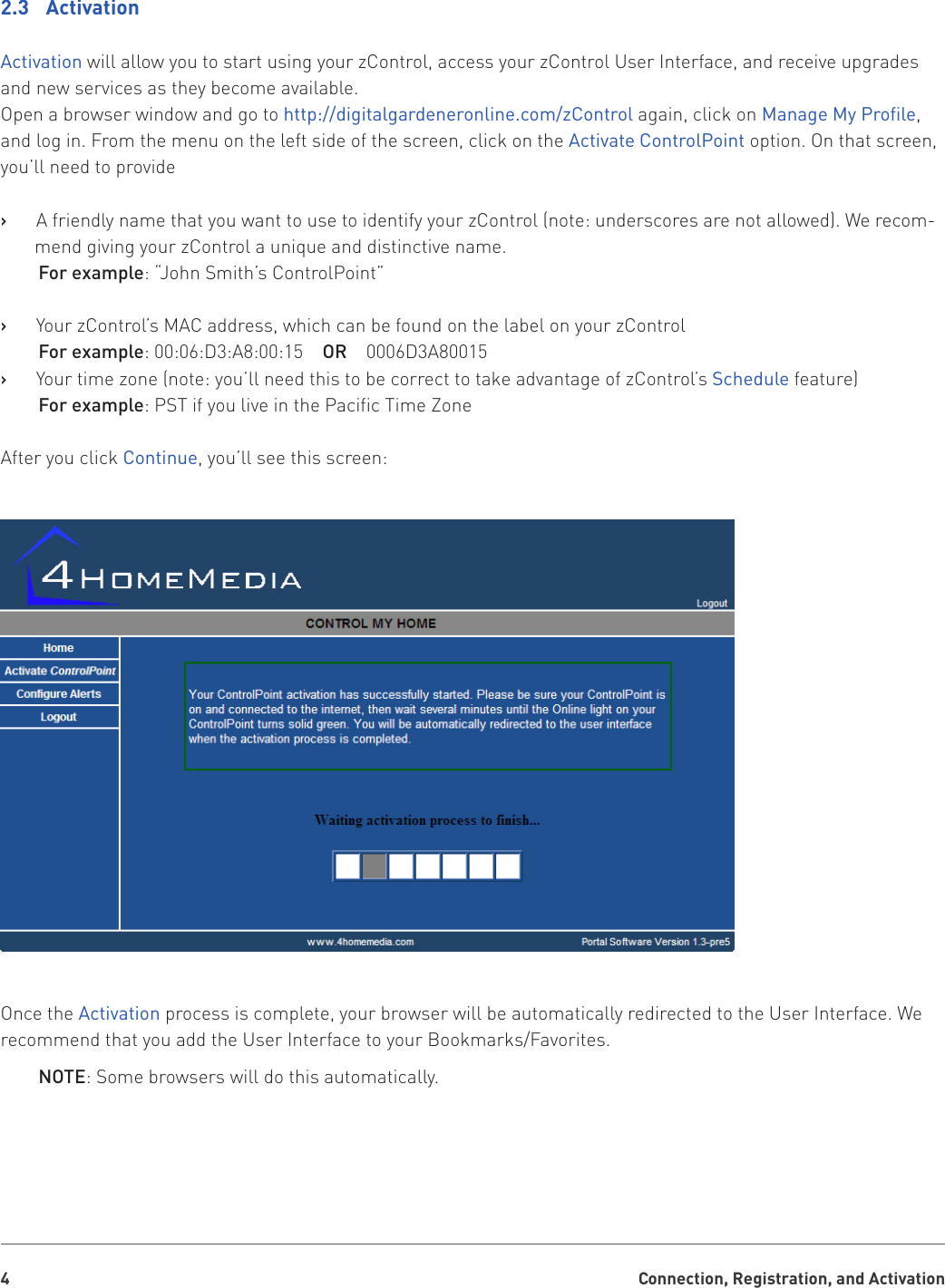 Connection, Registration, and Activation42.3  ActivationActivation will allow you to start using your zControl, access your zControl User Interface, and receive upgrades and new services as they become available.Open a browser window and go to http://digitalgardeneronline.com/zControl again, click on Manage My Prole, and log in. From the menu on the left side of the screen, click on the Activate ControlPoint option. On that screen, you’ll need to provideA friendly name that you want to use to identify your zControl (note: underscores are not allowed). We recom-   ›mend giving your zControl a unique and distinctive name.For example: “John Smith’s ControlPoint” Your zControl’s MAC address, which can be found on the label on your zControl   ›For example: 00:06:D3:A8:00:15    OR    0006D3A80015Your time zone (note: you’ll need this to be correct to take advantage of zControl’s    ›Schedule feature)For example: PST if you live in the Pacific Time ZoneAfter you click Continue, you’ll see this screen:Once the Activation process is complete, your browser will be automatically redirected to the User Interface. We recommend that you add the User Interface to your Bookmarks/Favorites.NOTE: Some browsers will do this automatically.