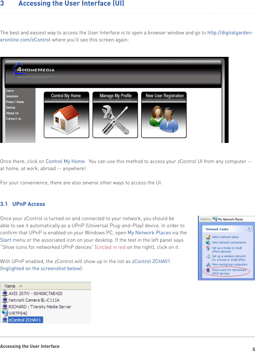 5Accessing the User Interface3  Accessing the User Interface (UI)The best and easiest way to access the User Interface is to open a browser window and go to http://digitalgarden-eronline.com/zControl where you’ll see this screen again: Once there, click on Control My Home.  You can use this method to access your zControl UI from any computer -- at home, at work, abroad -- anywhere!For your convenience, there are also several other ways to access the UI.3.1  UPnP AccessOnce your zControl is turned on and connected to your network, you should be able to see it automatically as a UPnP (Universal Plug-and-Play) device. In order to confirm that UPnP is enabled on your Windows PC, open My Network Places via the Start menu or the associated icon on your desktop. If the text in the left panel says “Show icons for networked UPnP devices” (circled in red on the right), click on it. With UPnP enabled, the zControl will show up in the list as zControl ZCHAV1 (higlighted on the screenshot below):