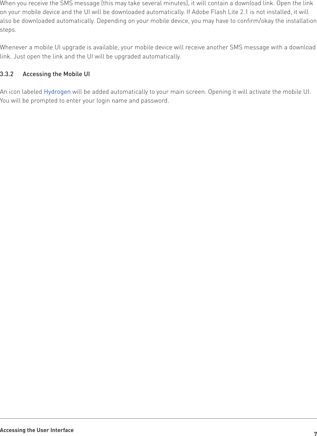 7Accessing the User InterfaceWhen you receive the SMS message (this may take several minutes), it will contain a download link. Open the link on your mobile device and the UI will be downloaded automatically. If Adobe Flash Lite 2.1 is not installed, it will also be downloaded automatically. Depending on your mobile device, you may have to confirm/okay the installation steps.Whenever a mobile UI upgrade is available, your mobile device will receive another SMS message with a download link. Just open the link and the UI will be upgraded automatically.3.3.2    Accessing the Mobile UIAn icon labeled Hydrogen will be added automatically to your main screen. Opening it will activate the mobile UI. You will be prompted to enter your login name and password.