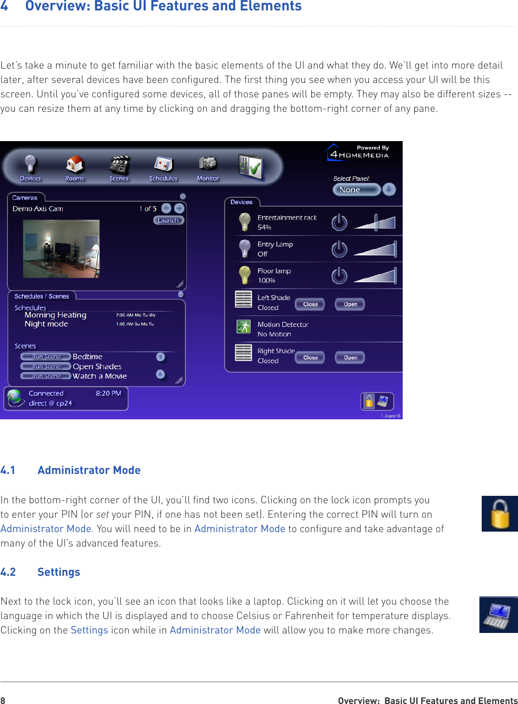 Overview:  Basic UI Features and Elements84  Overview: Basic UI Features and ElementsLet’s take a minute to get familiar with the basic elements of the UI and what they do. We’ll get into more detail later, after several devices have been configured. The first thing you see when you access your UI will be this screen. Until you’ve configured some devices, all of those panes will be empty. They may also be different sizes -- you can resize them at any time by clicking on and dragging the bottom-right corner of any pane.4.1  Administrator ModeIn the bottom-right corner of the UI, you’ll find two icons. Clicking on the lock icon prompts you to enter your PIN (or set your PIN, if one has not been set). Entering the correct PIN will turn on Administrator Mode. You will need to be in Administrator Mode to configure and take advantage of many of the UI’s advanced features.4.2  SettingsNext to the lock icon, you’ll see an icon that looks like a laptop. Clicking on it will let you choose the language in which the UI is displayed and to choose Celsius or Fahrenheit for temperature displays. Clicking on the Settings icon while in Administrator Mode will allow you to make more changes.