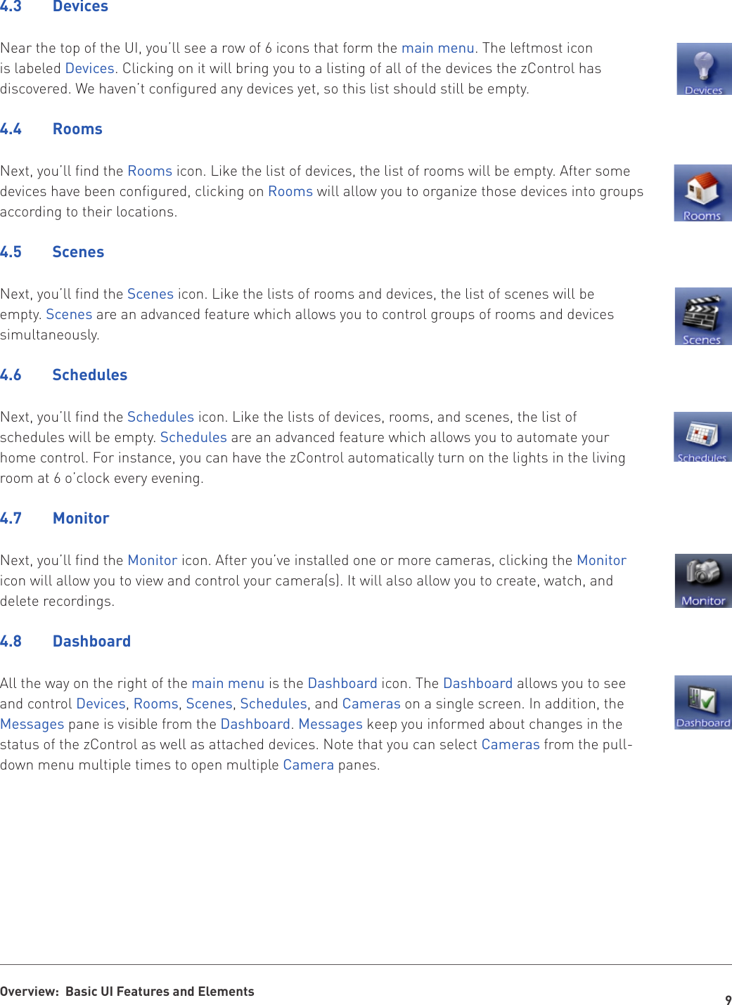 9Overview:  Basic UI Features and Elements4.3  DevicesNear the top of the UI, you’ll see a row of 6 icons that form the main menu. The leftmost icon is labeled Devices. Clicking on it will bring you to a listing of all of the devices the zControl has discovered. We haven’t configured any devices yet, so this list should still be empty.4.4  RoomsNext, you’ll find the Rooms icon. Like the list of devices, the list of rooms will be empty. After some devices have been configured, clicking on Rooms will allow you to organize those devices into groups according to their locations.4.5  ScenesNext, you’ll find the Scenes icon. Like the lists of rooms and devices, the list of scenes will be empty. Scenes are an advanced feature which allows you to control groups of rooms and devices simultaneously.4.6  SchedulesNext, you’ll find the Schedules icon. Like the lists of devices, rooms, and scenes, the list of schedules will be empty. Schedules are an advanced feature which allows you to automate your home control. For instance, you can have the zControl automatically turn on the lights in the living room at 6 o’clock every evening.4.7  MonitorNext, you’ll find the Monitor icon. After you’ve installed one or more cameras, clicking the Monitor icon will allow you to view and control your camera(s). It will also allow you to create, watch, and delete recordings.4.8  DashboardAll the way on the right of the main menu is the Dashboard icon. The Dashboard allows you to see and control Devices, Rooms, Scenes, Schedules, and Cameras on a single screen. In addition, the Messages pane is visible from the Dashboard. Messages keep you informed about changes in the status of the zControl as well as attached devices. Note that you can select Cameras from the pull-down menu multiple times to open multiple Camera panes.