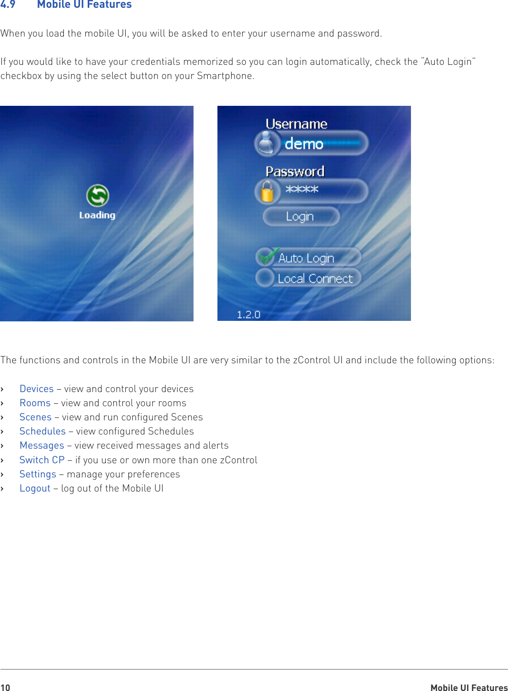 Mobile UI Features104.9    Mobile UI FeaturesWhen you load the mobile UI, you will be asked to enter your username and password.If you would like to have your credentials memorized so you can login automatically, check the “Auto Login” checkbox by using the select button on your Smartphone.The functions and controls in the Mobile UI are very similar to the zControl UI and include the following options:Devices   › – view and control your devicesRooms   › – view and control your roomsScenes   › – view and run configured ScenesSchedules   › – view configured SchedulesMessages   › – view received messages and alertsSwitch CP   › – if you use or own more than one zControlSettings   › – manage your preferencesLogout   › – log out of the Mobile UI