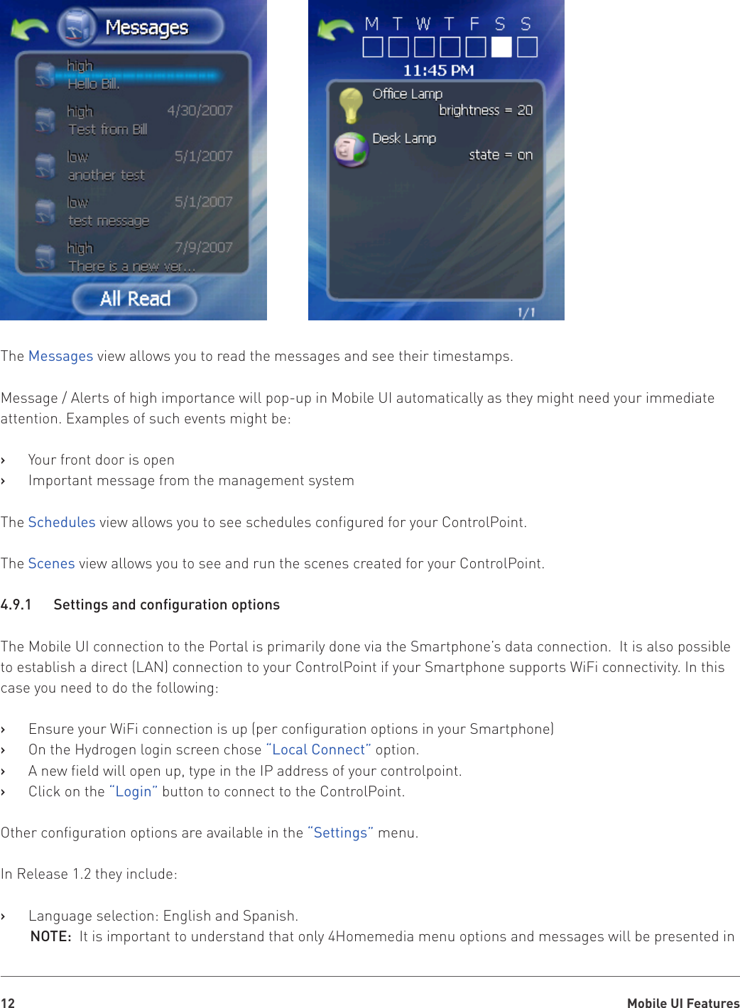 Mobile UI Features12The Messages view allows you to read the messages and see their timestamps.Message / Alerts of high importance will pop-up in Mobile UI automatically as they might need your immediate attention. Examples of such events might be:Your front door is open   ›Important message from the management system   ›The Schedules view allows you to see schedules configured for your ControlPoint.The Scenes view allows you to see and run the scenes created for your ControlPoint.4.9.1 SettingsandcongurationoptionsThe Mobile UI connection to the Portal is primarily done via the Smartphone’s data connection.  It is also possible to establish a direct (LAN) connection to your ControlPoint if your Smartphone supports WiFi connectivity. In this case you need to do the following:Ensure your WiFi connection is up (per configuration options in your Smartphone)   ›On the Hydrogen login screen chose    ›“Local Connect” option.A new field will open up, type in the IP address of your controlpoint.   ›Click on the    ›“Login” button to connect to the ControlPoint.Other configuration options are available in the “Settings” menu.In Release 1.2 they include:Language selection: English and Spanish.   ›NOTE:  It is important to understand that only 4Homemedia menu options and messages will be presented in 