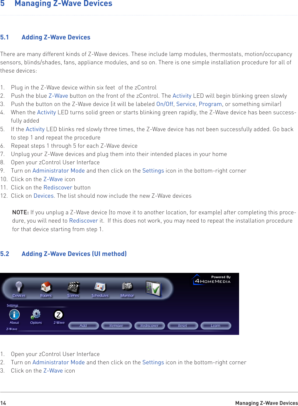 Managing Z-Wave Devices145  Managing Z-Wave Devices5.1    Adding Z-Wave DevicesThere are many different kinds of Z-Wave devices. These include lamp modules, thermostats, motion/occupancy sensors, blinds/shades, fans, appliance modules, and so on. There is one simple installation procedure for all of these devices:Plug in the Z-Wave device within six feet  of the zControl1. Push the blue 2.  Z-Wave button on the front of the zControl. The Activity LED will begin blinking green slowlyPush the button on the Z-Wave device (it will be labeled 3.  On/Off, Service, Program, or something similar)When the 4.  Activity LED turns solid green or starts blinking green rapidly, the Z-Wave device has been success-fully addedIf the 5.  Activity LED blinks red slowly three times, the Z-Wave device has not been successfully added. Go back to step 1 and repeat the procedureRepeat steps 1 through 5 for each Z-Wave device6. Unplug your Z-Wave devices and plug them into their intended places in your home7. Open your zControl User Interface8. Turn on 9.  Administrator Mode and then click on the Settings icon in the bottom-right cornerClick on the 10.  Z-Wave iconClick on the 11.  Rediscover buttonClick on 12.  Devices. The list should now include the new Z-Wave devicesNOTE: If you unplug a Z-Wave device (to move it to another location, for example) after completing this proce-dure, you will need to Rediscover it.  If this does not work, you may need to repeat the installation procedure for that device starting from step 1.5.2    Adding Z-Wave Devices (UI method)Open your zControl User Interface1. Turn on 2.  Administrator Mode and then click on the Settings icon in the bottom-right cornerClick on the 3.  Z-Wave icon