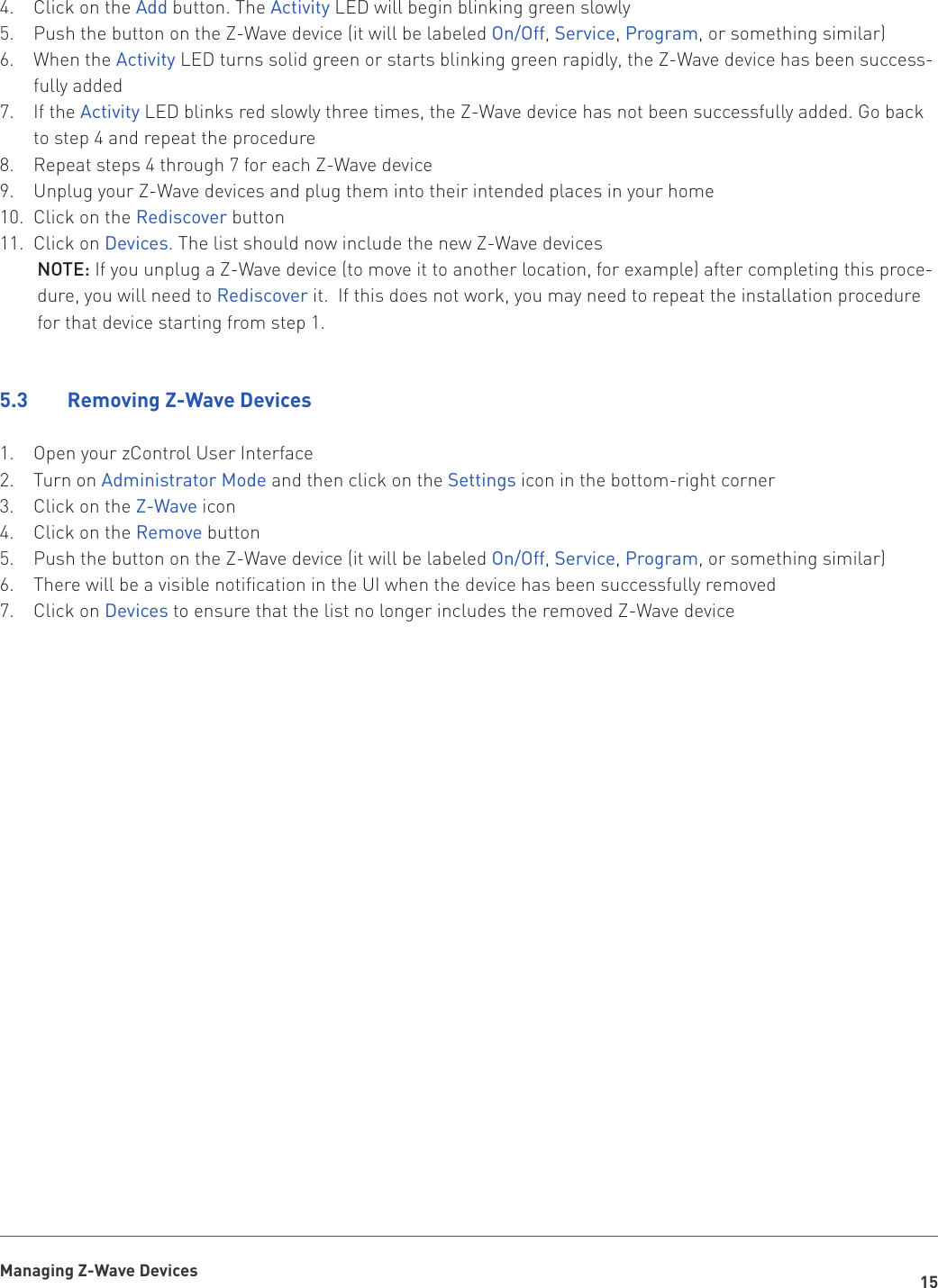 15Managing Z-Wave DevicesClick on the 4.  Add button. The Activity LED will begin blinking green slowlyPush the button on the Z-Wave device (it will be labeled 5.  On/Off, Service, Program, or something similar)When the 6.  Activity LED turns solid green or starts blinking green rapidly, the Z-Wave device has been success-fully addedIf the 7.  Activity LED blinks red slowly three times, the Z-Wave device has not been successfully added. Go back to step 4 and repeat the procedureRepeat steps 4 through 7 for each Z-Wave device8. Unplug your Z-Wave devices and plug them into their intended places in your home9. Click on the 10.  Rediscover buttonClick on 11.  Devices. The list should now include the new Z-Wave devicesNOTE: If you unplug a Z-Wave device (to move it to another location, for example) after completing this proce-dure, you will need to Rediscover it.  If this does not work, you may need to repeat the installation procedure for that device starting from step 1.5.3    Removing Z-Wave DevicesOpen your zControl User Interface1. Turn on 2.  Administrator Mode and then click on the Settings icon in the bottom-right cornerClick on the 3.  Z-Wave iconClick on the 4.  Remove buttonPush the button on the Z-Wave device (it will be labeled 5.  On/Off, Service, Program, or something similar)There will be a visible notification in the UI when the device has been successfully removed6. Click on 7.  Devices to ensure that the list no longer includes the removed Z-Wave device