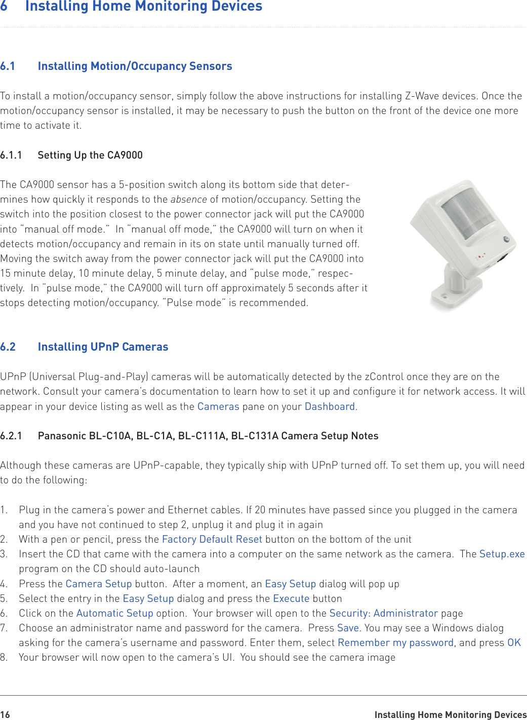 Installing Home Monitoring Devices166  Installing Home Monitoring Devices6.1    Installing Motion/Occupancy SensorsTo install a motion/occupancy sensor, simply follow the above instructions for installing Z-Wave devices. Once the motion/occupancy sensor is installed, it may be necessary to push the button on the front of the device one more time to activate it.6.1.1    Setting Up the CA9000The CA9000 sensor has a 5-position switch along its bottom side that deter-mines how quickly it responds to the absence of motion/occupancy. Setting the switch into the position closest to the power connector jack will put the CA9000 into “manual off mode.”  In “manual off mode,” the CA9000 will turn on when it detects motion/occupancy and remain in its on state until manually turned off. Moving the switch away from the power connector jack will put the CA9000 into 15 minute delay, 10 minute delay, 5 minute delay, and “pulse mode,” respec-tively.  In “pulse mode,” the CA9000 will turn off approximately 5 seconds after it stops detecting motion/occupancy. “Pulse mode” is recommended.6.2    Installing UPnP CamerasUPnP (Universal Plug-and-Play) cameras will be automatically detected by the zControl once they are on the network. Consult your camera’s documentation to learn how to set it up and configure it for network access. It will appear in your device listing as well as the Cameras pane on your Dashboard.6.2.1   Panasonic BL-C10A, BL-C1A, BL-C111A, BL-C131A Camera Setup NotesAlthough these cameras are UPnP-capable, they typically ship with UPnP turned off. To set them up, you will need to do the following:Plug in the camera‘s power and Ethernet cables. If 20 minutes have passed since you plugged in the camera 1. and you have not continued to step 2, unplug it and plug it in againWith a pen or pencil, press the 2.  Factory Default Reset button on the bottom of the unitInsert the CD that came with the camera into a computer on the same network as the camera.  The 3.  Setup.exe program on the CD should auto-launchPress the 4.  Camera Setup button.  After a moment, an Easy Setup dialog will pop upSelect the entry in the 5.  Easy Setup dialog and press the Execute buttonClick on the 6.  Automatic Setup option.  Your browser will open to the Security: Administrator pageChoose an administrator name and password for the camera.  Press 7.  Save. You may see a Windows dialog asking for the camera’s username and password. Enter them, select Remember my password, and press OKYour browser will now open to the camera’s UI.  You should see the camera image8. 