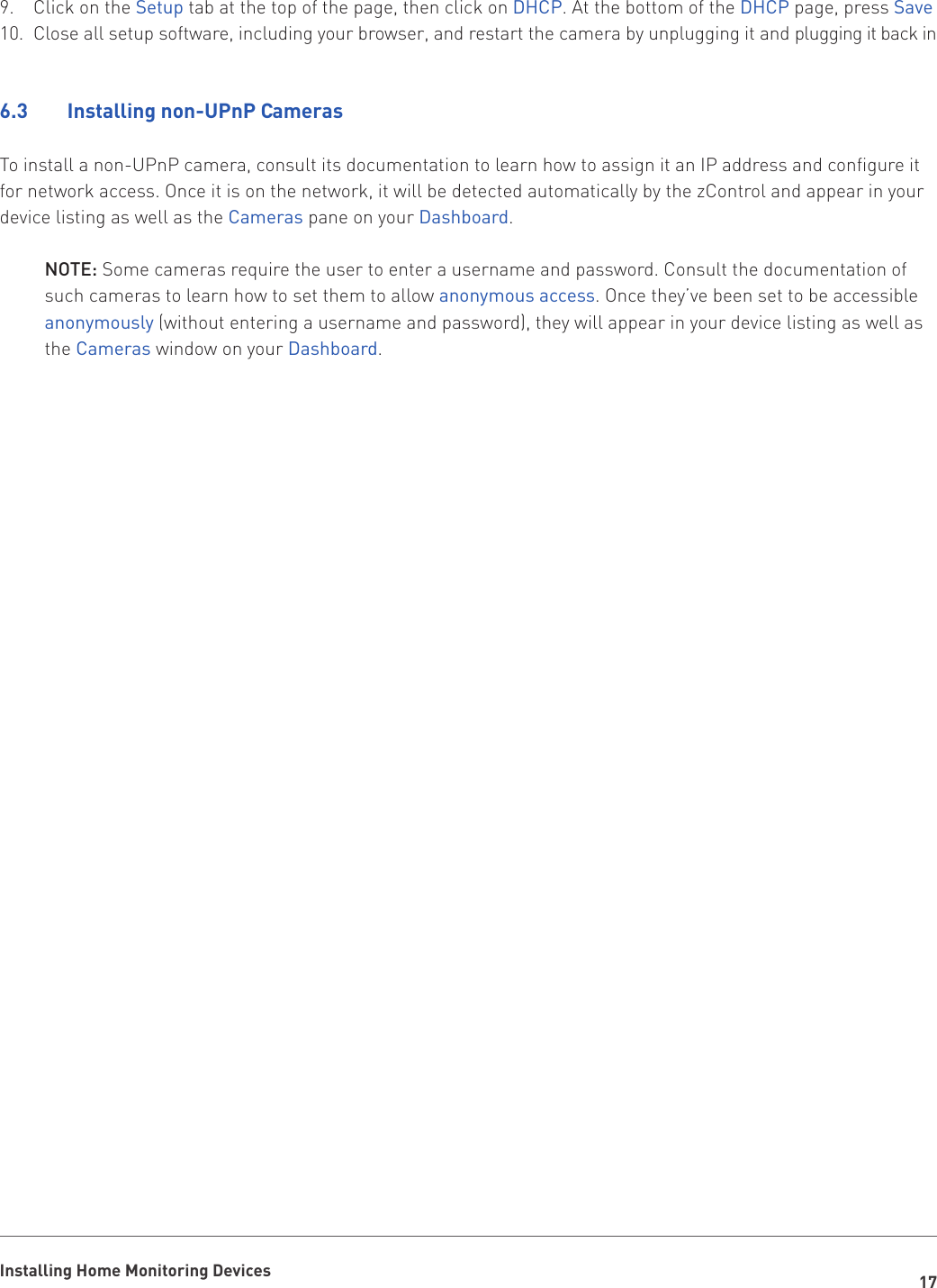 17Installing Home Monitoring DevicesClick on the 9.  Setup tab at the top of the page, then click on DHCP. At the bottom of the DHCP page, press SaveClose all setup software, including your browser, and restart the camera by unplugging it and plugging it back in10. 6.3    Installing non-UPnP CamerasTo install a non-UPnP camera, consult its documentation to learn how to assign it an IP address and configure it for network access. Once it is on the network, it will be detected automatically by the zControl and appear in your device listing as well as the Cameras pane on your Dashboard. NOTE: Some cameras require the user to enter a username and password. Consult the documentation of    such cameras to learn how to set them to allow anonymous access. Once they’ve been set to be accessible   anonymously (without entering a username and password), they will appear in your device listing as well as    the Cameras window on your Dashboard.