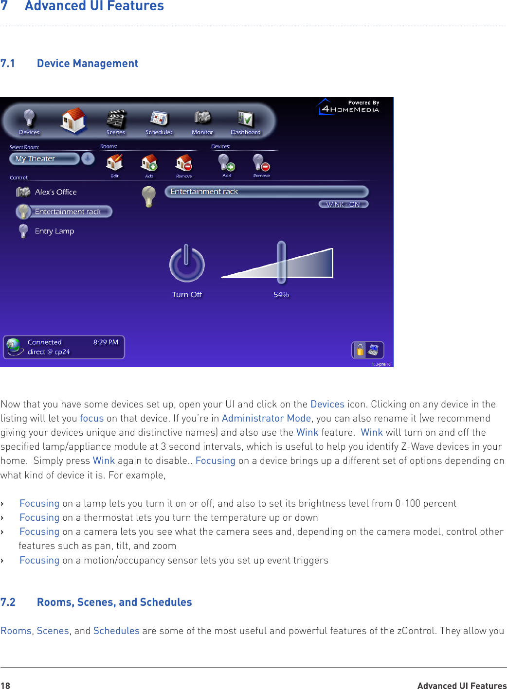 Advanced UI Features187  Advanced UI Features7.1    Device ManagementNow that you have some devices set up, open your UI and click on the Devices icon. Clicking on any device in the listing will let you focus on that device. If you’re in Administrator Mode, you can also rename it (we recommend giving your devices unique and distinctive names) and also use the Wink feature.  Wink will turn on and off the specified lamp/appliance module at 3 second intervals, which is useful to help you identify Z-Wave devices in your home.  Simply press Wink again to disable.. Focusing on a device brings up a different set of options depending on what kind of device it is. For example,Focusing   › on a lamp lets you turn it on or off, and also to set its brightness level from 0-100 percentFocusing   › on a thermostat lets you turn the temperature up or downFocusing   › on a camera lets you see what the camera sees and, depending on the camera model, control other features such as pan, tilt, and zoomFocusing   › on a motion/occupancy sensor lets you set up event triggers7.2    Rooms, Scenes, and SchedulesRooms, Scenes, and Schedules are some of the most useful and powerful features of the zControl. They allow you 