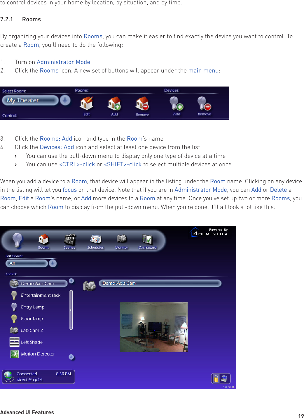 19Advanced UI Featuresto control devices in your home by location, by situation, and by time. 7.2.1   RoomsBy organizing your devices into Rooms, you can make it easier to find exactly the device you want to control. To create a Room, you’ll need to do the following: 1.  Turn on Administrator Mode2.  Click the Rooms icon. A new set of buttons will appear under the main menu:3.  Click the Rooms: Add icon and type in the Room’s name4.  Click the Devices: Add icon and select at least one device from the list You can use the pull-down menu to display only one type of device at a time   ›You can use    ›&lt;CTRL&gt;-click or &lt;SHIFT&gt;-click to select multiple devices at onceWhen you add a device to a Room, that device will appear in the listing under the Room name. Clicking on any device in the listing will let you focus on that device. Note that if you are in Administrator Mode, you can Add or Delete a Room, Edit a Room’s name, or Add more devices to a Room at any time. Once you’ve set up two or more Rooms, you can choose which Room to display from the pull-down menu. When you’re done, it’ll all look a lot like this: