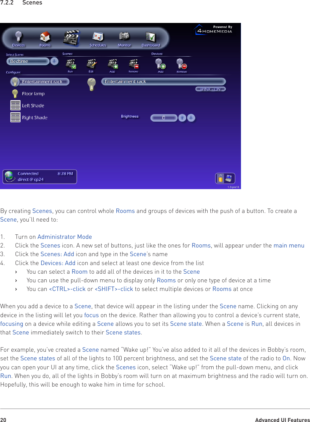 Advanced UI Features207.2.2   ScenesBy creating Scenes, you can control whole Rooms and groups of devices with the push of a button. To create a Scene, you’ll need to:1.  Turn on Administrator Mode2.  Click the Scenes icon. A new set of buttons, just like the ones for Rooms, will appear under the main menu3.  Click the Scenes: Add icon and type in the Scene’s name4.  Click the Devices: Add icon and select at least one device from the listYou can select a    ›Room to add all of the devices in it to the SceneYou can use the pull-down menu to display only    ›Rooms or only one type of device at a timeYou can    ›&lt;CTRL&gt;-click or &lt;SHIFT&gt;-click to select multiple devices or Rooms at onceWhen you add a device to a Scene, that device will appear in the listing under the Scene name. Clicking on any device in the listing will let you focus on the device. Rather than allowing you to control a device’s current state, focusing on a device while editing a Scene allows you to set its Scene state. When a Scene is Run, all devices in that Scene immediately switch to their Scene states. For example, you’ve created a Scene named “Wake up!” You’ve also added to it all of the devices in Bobby’s room, set the Scene states of all of the lights to 100 percent brightness, and set the Scene state of the radio to On. Now you can open your UI at any time, click the Scenes icon, select “Wake up!” from the pull-down menu, and click Run. When you do, all of the lights in Bobby’s room will turn on at maximum brightness and the radio will turn on. Hopefully, this will be enough to wake him in time for school.