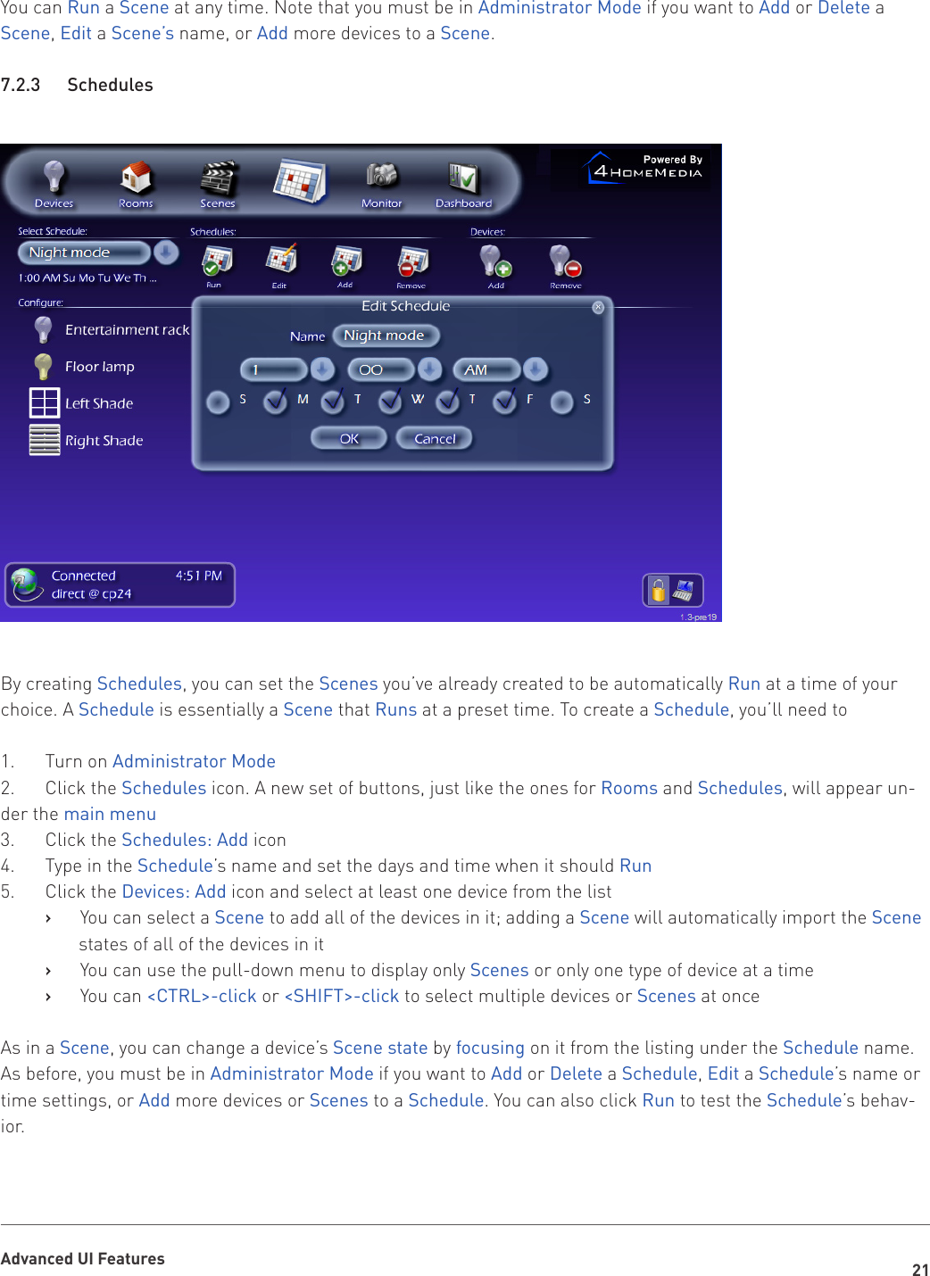 21Advanced UI FeaturesYou can Run a Scene at any time. Note that you must be in Administrator Mode if you want to Add or Delete a Scene, Edit a Scene’s name, or Add more devices to a Scene.7.2.3   SchedulesBy creating Schedules, you can set the Scenes you’ve already created to be automatically Run at a time of your choice. A Schedule is essentially a Scene that Runs at a preset time. To create a Schedule, you’ll need to1.  Turn on Administrator Mode2.  Click the Schedules icon. A new set of buttons, just like the ones for Rooms and Schedules, will appear un-der the main menu3.  Click the Schedules: Add icon 4.  Type in the Schedule’s name and set the days and time when it should Run5.  Click the Devices: Add icon and select at least one device from the listYou can select a    ›Scene to add all of the devices in it; adding a Scene will automatically import the Scene states of all of the devices in itYou can use the pull-down menu to display only    ›Scenes or only one type of device at a timeYou can    ›&lt;CTRL&gt;-click or &lt;SHIFT&gt;-click to select multiple devices or Scenes at onceAs in a Scene, you can change a device’s Scene state by focusing on it from the listing under the Schedule name. As before, you must be in Administrator Mode if you want to Add or Delete a Schedule, Edit a Schedule’s name or time settings, or Add more devices or Scenes to a Schedule. You can also click Run to test the Schedule’s behav-ior.