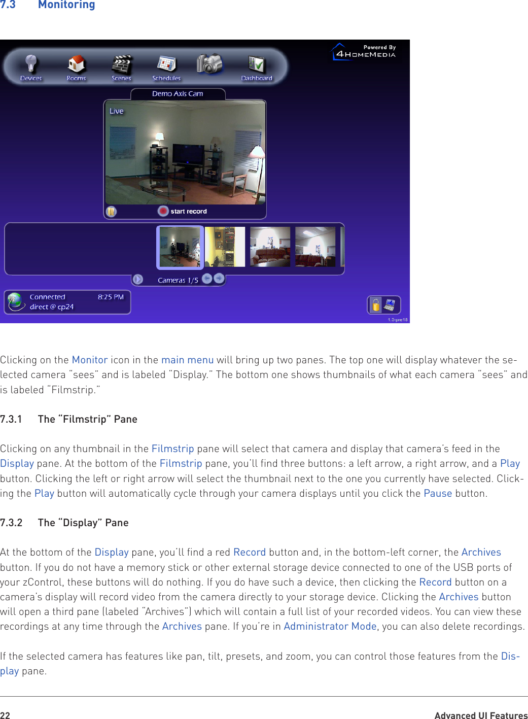 Advanced UI Features227.3    MonitoringClicking on the Monitor icon in the main menu will bring up two panes. The top one will display whatever the se-lected camera “sees” and is labeled “Display.” The bottom one shows thumbnails of what each camera “sees” and is labeled “Filmstrip.”7.3.1   The “Filmstrip” PaneClicking on any thumbnail in the Filmstrip pane will select that camera and display that camera’s feed in the Display pane. At the bottom of the Filmstrip pane, you’ll find three buttons: a left arrow, a right arrow, and a Play button. Clicking the left or right arrow will select the thumbnail next to the one you currently have selected. Click-ing the Play button will automatically cycle through your camera displays until you click the Pause button.7.3.2   The “Display” PaneAt the bottom of the Display pane, you’ll find a red Record button and, in the bottom-left corner, the Archives button. If you do not have a memory stick or other external storage device connected to one of the USB ports of your zControl, these buttons will do nothing. If you do have such a device, then clicking the Record button on a camera’s display will record video from the camera directly to your storage device. Clicking the Archives button will open a third pane (labeled “Archives”) which will contain a full list of your recorded videos. You can view these recordings at any time through the Archives pane. If you’re in Administrator Mode, you can also delete recordings.If the selected camera has features like pan, tilt, presets, and zoom, you can control those features from the Dis-play pane.