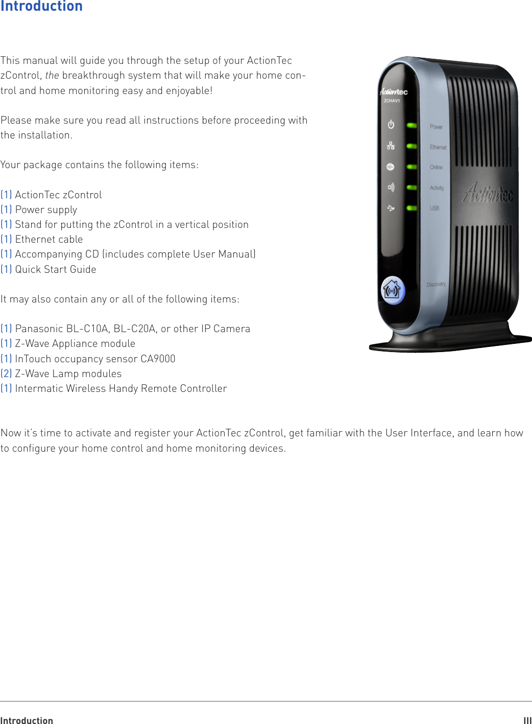 Introduction IIIIntroductionThis manual will guide you through the setup of your ActionTec zControl, the breakthrough system that will make your home con-trol and home monitoring easy and enjoyable!Please make sure you read all instructions before proceeding with the installation.Your package contains the following items:(1) ActionTec zControl(1) Power supply(1) Stand for putting the zControl in a vertical position(1) Ethernet cable(1) Accompanying CD (includes complete User Manual)(1) Quick Start GuideIt may also contain any or all of the following items:(1) Panasonic BL-C10A, BL-C20A, or other IP Camera(1) Z-Wave Appliance module(1) InTouch occupancy sensor CA9000 (2) Z-Wave Lamp modules(1) Intermatic Wireless Handy Remote ControllerNow it’s time to activate and register your ActionTec zControl, get familiar with the User Interface, and learn how to configure your home control and home monitoring devices.