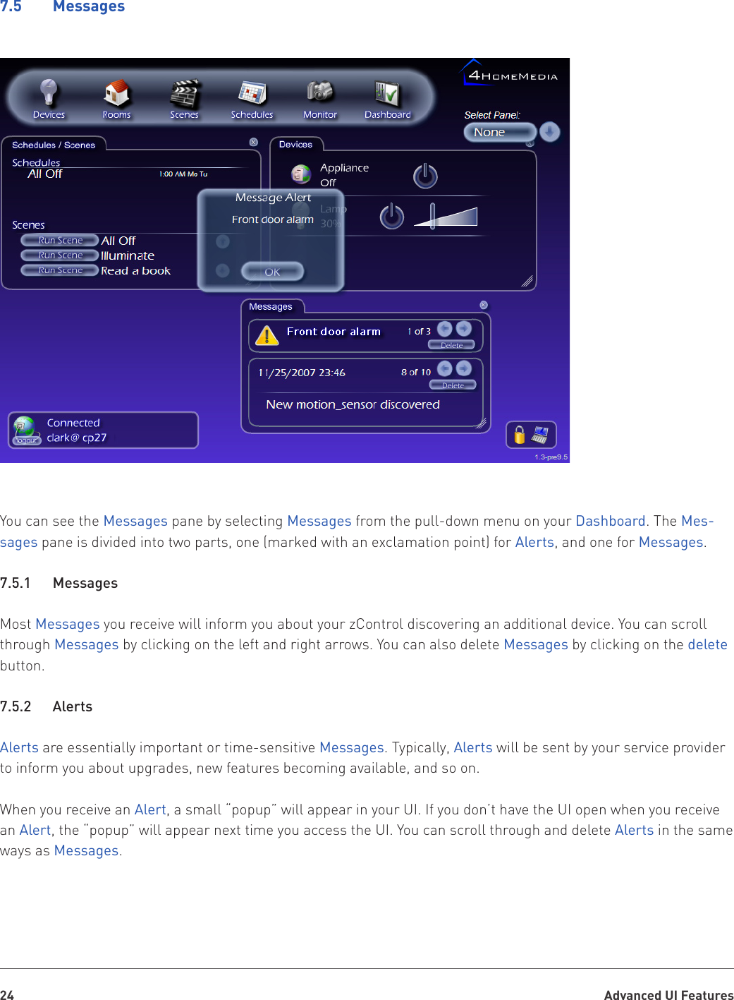 Advanced UI Features247.5    MessagesYou can see the Messages pane by selecting Messages from the pull-down menu on your Dashboard. The Mes-sages pane is divided into two parts, one (marked with an exclamation point) for Alerts, and one for Messages. 7.5.1   MessagesMost Messages you receive will inform you about your zControl discovering an additional device. You can scroll through Messages by clicking on the left and right arrows. You can also delete Messages by clicking on the delete button.7.5.2   AlertsAlerts are essentially important or time-sensitive Messages. Typically, Alerts will be sent by your service provider to inform you about upgrades, new features becoming available, and so on.When you receive an Alert, a small “popup” will appear in your UI. If you don’t have the UI open when you receive an Alert, the “popup” will appear next time you access the UI. You can scroll through and delete Alerts in the same ways as Messages.