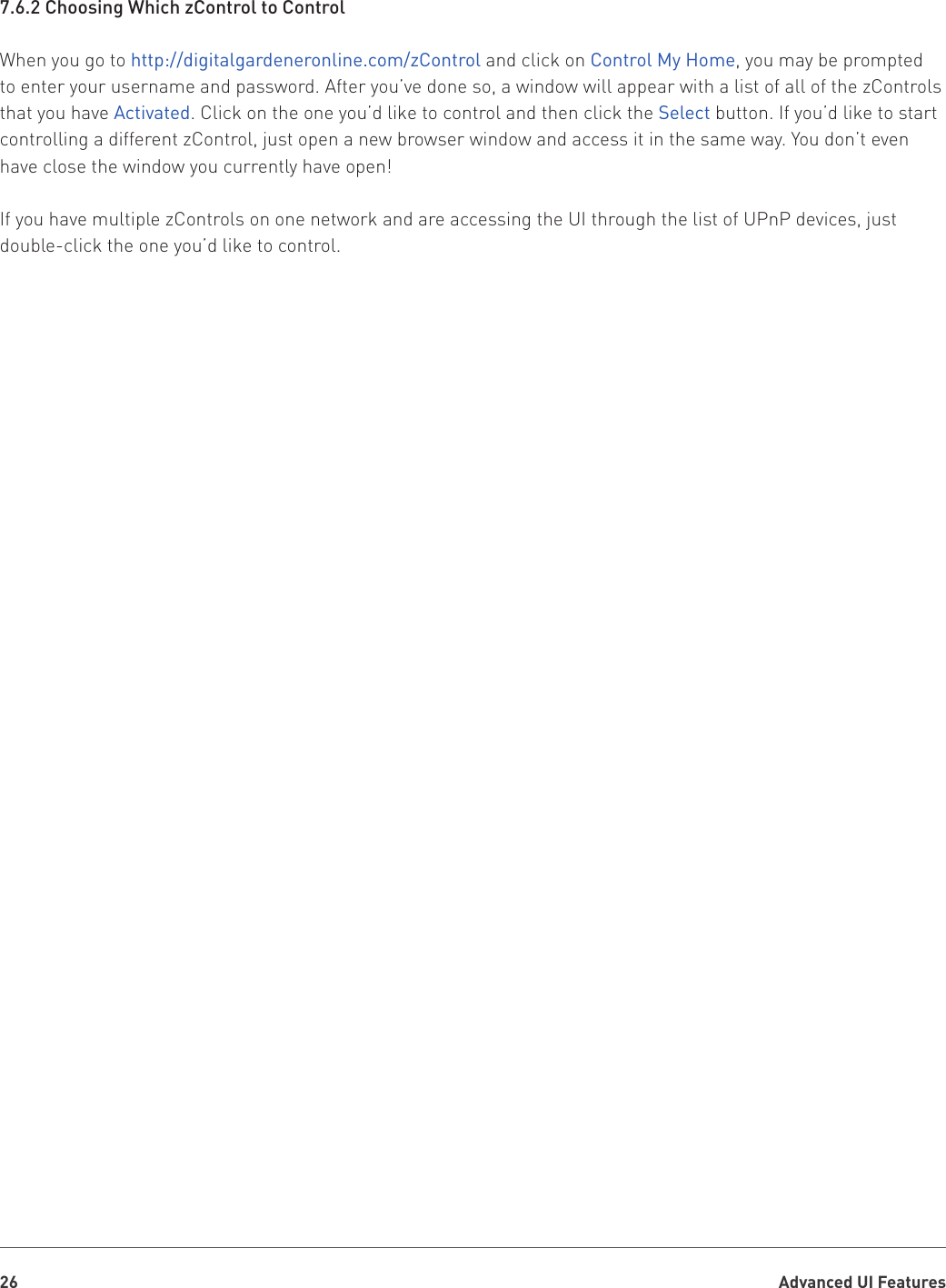 Advanced UI Features267.6.2 Choosing Which zControl to ControlWhen you go to http://digitalgardeneronline.com/zControl and click on Control My Home, you may be prompted to enter your username and password. After you’ve done so, a window will appear with a list of all of the zControls that you have Activated. Click on the one you’d like to control and then click the Select button. If you’d like to start controlling a different zControl, just open a new browser window and access it in the same way. You don’t even have close the window you currently have open!If you have multiple zControls on one network and are accessing the UI through the list of UPnP devices, just double-click the one you’d like to control.