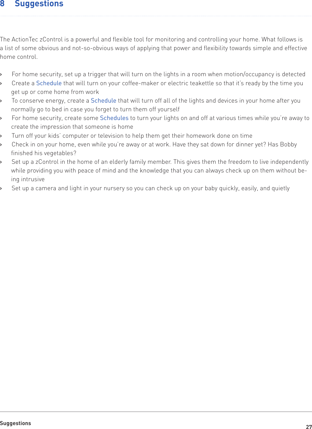 27Suggestions8  SuggestionsThe ActionTec zControl is a powerful and flexible tool for monitoring and controlling your home. What follows is a list of some obvious and not-so-obvious ways of applying that power and flexibility towards simple and effective home control.For home security, set up a trigger that will turn on the lights in a room when motion/occupancy is detected   ›Create a    ›Schedule that will turn on your coffee-maker or electric teakettle so that it’s ready by the time you get up or come home from workTo conserve energy, create a    ›Schedule that will turn off all of the lights and devices in your home after you normally go to bed in case you forget to turn them off yourselfFor home security, create some    ›Schedules to turn your lights on and off at various times while you’re away to create the impression that someone is homeTurn off your kids’ computer or television to help them get their homework done on time   ›Check in on your home, even while you’re away or at work. Have they sat down for dinner yet? Has Bobby    ›finished his vegetables?Set up a zControl in the home of an elderly family member. This gives them the freedom to live independently    ›while providing you with peace of mind and the knowledge that you can always check up on them without be-ing intrusiveSet up a camera and light in your nursery so you can check up on your baby quickly, easily, and quietly   ›