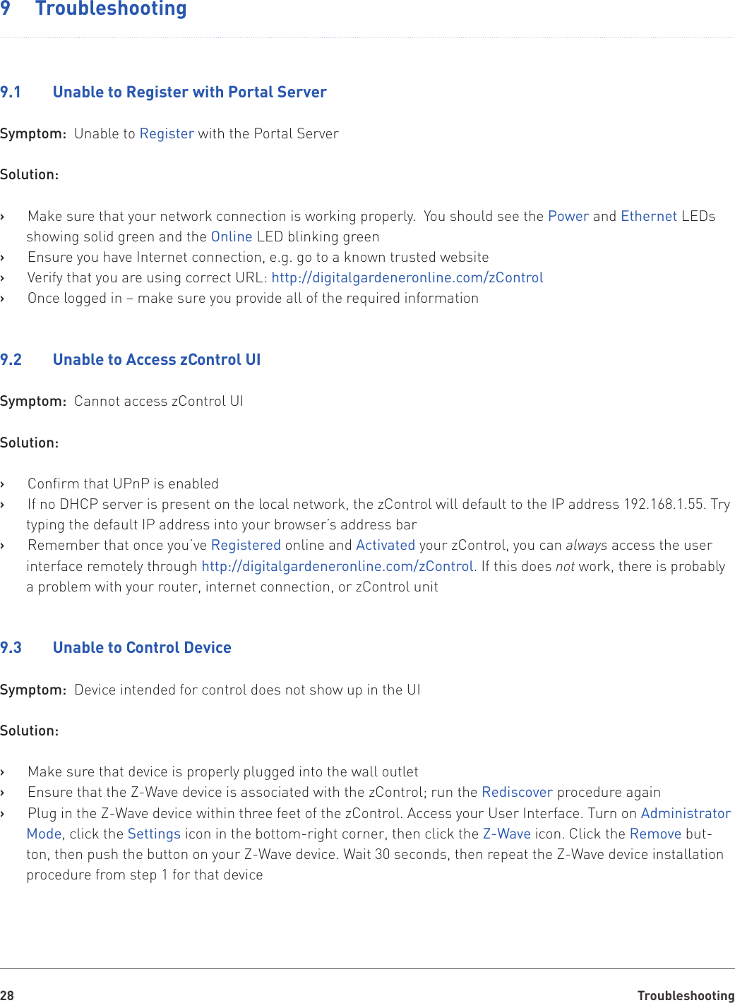 Troubleshooting289  Troubleshooting9.1    Unable to Register with Portal ServerSymptom:  Unable to Register with the Portal ServerSolution:Make sure that your network connection is working properly.  You should see the    ›Power and Ethernet LEDs showing solid green and the Online LED blinking greenEnsure you have Internet connection, e.g. go to a known trusted website   ›Verify that you are using correct URL:    ›http://digitalgardeneronline.com/zControl Once logged in – make sure you provide all of the required information    ›9.2    Unable to Access zControl UISymptom:  Cannot access zControl UISolution:Confirm that UPnP is enabled   ›If no DHCP server is present on the local network, the zControl will default to the IP address 192.168.1.55. Try    ›typing the default IP address into your browser’s address barRemember that once you’ve    ›Registered online and Activated your zControl, you can always access the user interface remotely through http://digitalgardeneronline.com/zControl. If this does not work, there is probably a problem with your router, internet connection, or zControl unit9.3    Unable to Control DeviceSymptom:  Device intended for control does not show up in the UISolution:Make sure that device is properly plugged into the wall outlet   ›Ensure that the Z-Wave device is associated with the zControl; run the    ›Rediscover procedure againPlug in the Z-Wave device within three feet of the zControl. Access your User Interface. Turn on    ›Administrator Mode, click the Settings icon in the bottom-right corner, then click the Z-Wave icon. Click the Remove but-ton, then push the button on your Z-Wave device. Wait 30 seconds, then repeat the Z-Wave device installation procedure from step 1 for that device