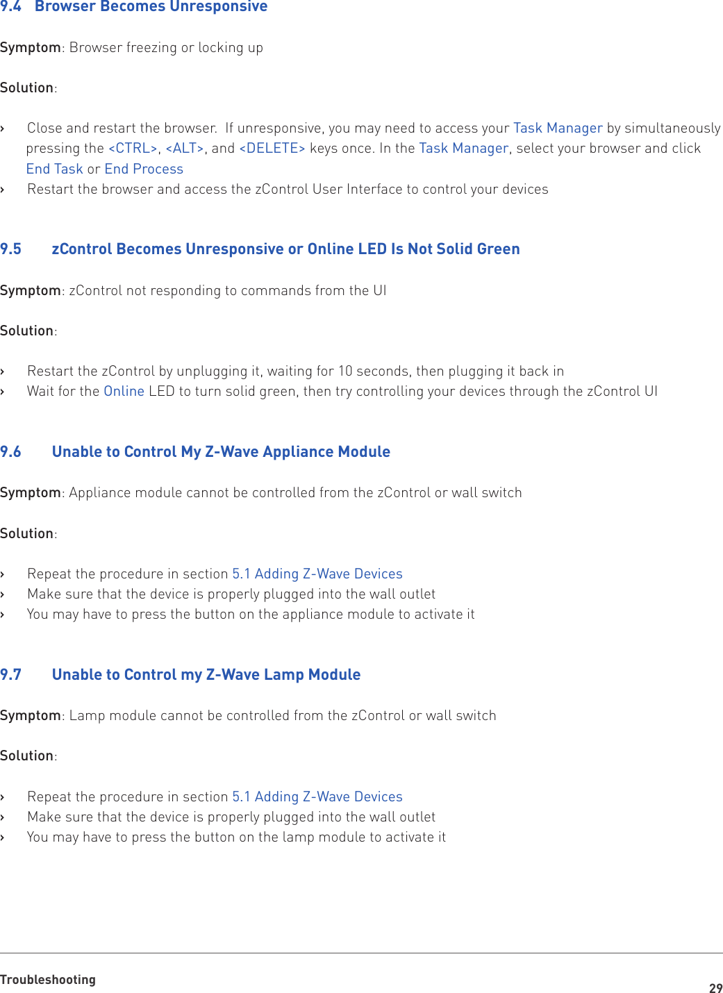 29Troubleshooting9.4  Browser Becomes UnresponsiveSymptom: Browser freezing or locking upSolution:Close and restart the browser.  If unresponsive, you may need to access your    ›Task Manager by simultaneously pressing the &lt;CTRL&gt;, &lt;ALT&gt;, and &lt;DELETE&gt; keys once. In the Task Manager, select your browser and click End Task or End ProcessRestart the browser and access the zControl User Interface to control your devices   ›9.5     zControl Becomes Unresponsive or Online LED Is Not Solid GreenSymptom: zControl not responding to commands from the UISolution:Restart the zControl by unplugging it, waiting for 10 seconds, then plugging it back in   ›Wait for the    ›Online LED to turn solid green, then try controlling your devices through the zControl UI9.6    Unable to Control My Z-Wave Appliance ModuleSymptom: Appliance module cannot be controlled from the zControl or wall switchSolution:Repeat the procedure in section    ›5.1 Adding Z-Wave DevicesMake sure that the device is properly plugged into the wall outlet   ›You may have to press the button on the appliance module to activate it   ›9.7    Unable to Control my Z-Wave Lamp ModuleSymptom: Lamp module cannot be controlled from the zControl or wall switchSolution:Repeat the procedure in section    ›5.1 Adding Z-Wave DevicesMake sure that the device is properly plugged into the wall outlet   ›You may have to press the button on the lamp module to activate it   ›