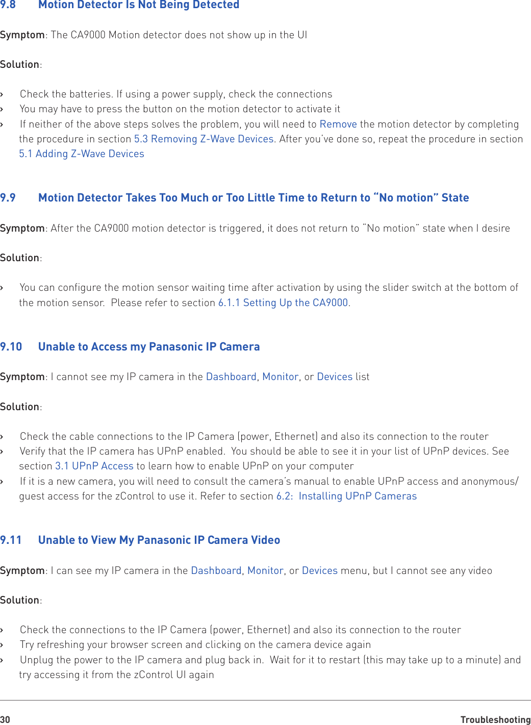 Troubleshooting309.8    Motion Detector Is Not Being DetectedSymptom: The CA9000 Motion detector does not show up in the UISolution:Check the batteries. If using a power supply, check the connections   ›You may have to press the button on the motion detector to activate it   ›If neither of the above steps solves the problem, you will need to    ›Remove the motion detector by completing the procedure in section 5.3 Removing Z-Wave Devices. After you’ve done so, repeat the procedure in section 5.1 Adding Z-Wave Devices9.9    Motion Detector Takes Too Much or Too Little Time to Return to “No motion” StateSymptom: After the CA9000 motion detector is triggered, it does not return to “No motion” state when I desireSolution:You can configure the motion sensor waiting time after activation by using the slider switch at the bottom of    ›the motion sensor.  Please refer to section 6.1.1 Setting Up the CA9000.9.10   Unable to Access my Panasonic IP CameraSymptom: I cannot see my IP camera in the Dashboard, Monitor, or Devices listSolution:Check the cable connections to the IP Camera (power, Ethernet) and also its connection to the router   ›Verify that the IP camera has UPnP enabled.  You should be able to see it in your list of UPnP devices. See    ›section 3.1 UPnP Access to learn how to enable UPnP on your computerIf it is a new camera, you will need to consult the camera’s manual to enable UPnP access and anonymous/   ›guest access for the zControl to use it. Refer to section 6.2:  Installing UPnP Cameras9.11   Unable to View My Panasonic IP Camera VideoSymptom: I can see my IP camera in the Dashboard, Monitor, or Devices menu, but I cannot see any videoSolution:Check the connections to the IP Camera (power, Ethernet) and also its connection to the router   ›Try refreshing your browser screen and clicking on the camera device again   ›Unplug the power to the IP camera and plug back in.  Wait for it to restart (this may take up to a minute) and    ›try accessing it from the zControl UI again