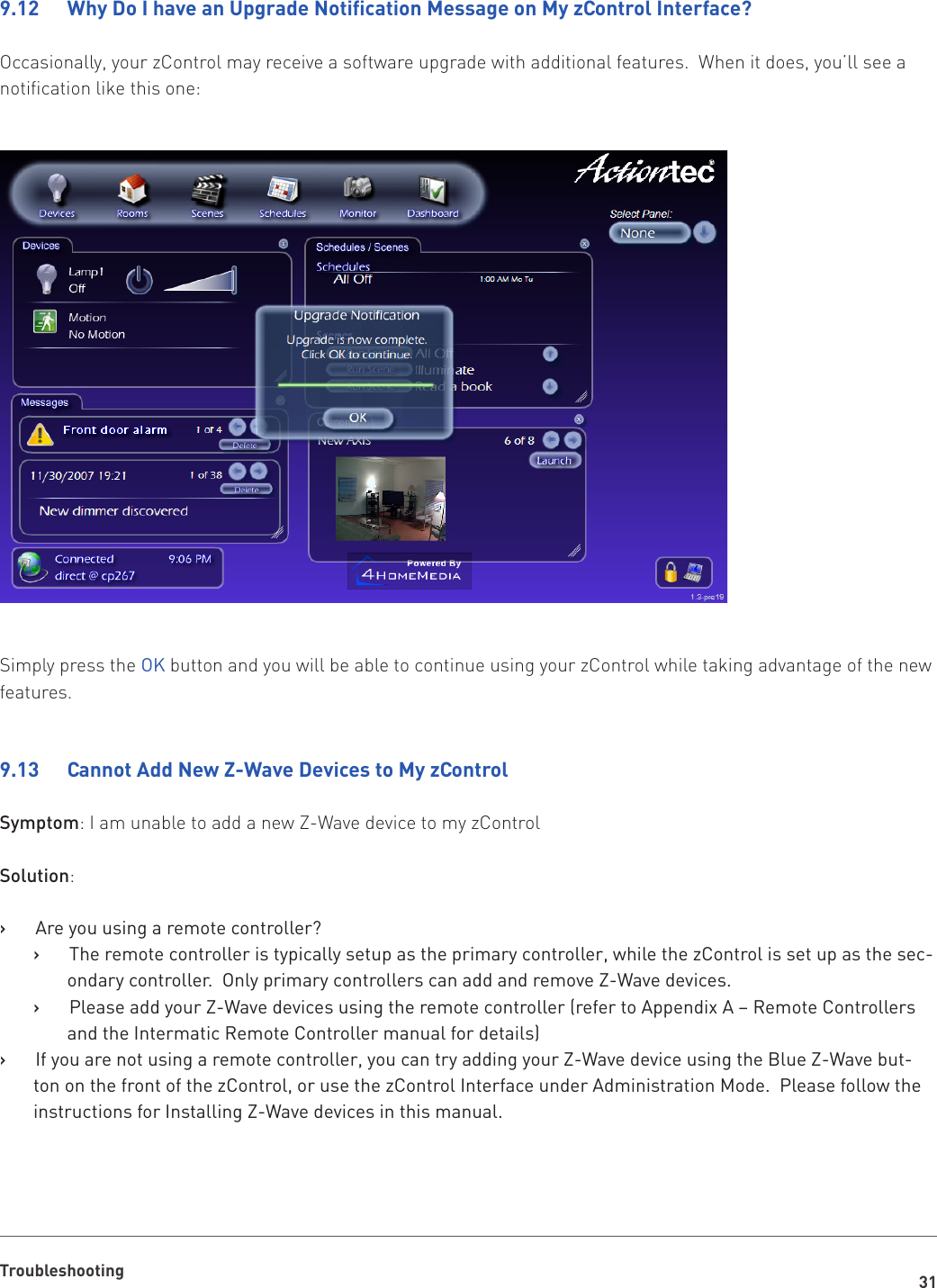 31Troubleshooting9.12 WhyDoIhaveanUpgradeNoticationMessageonMyzControlInterface?Occasionally, your zControl may receive a software upgrade with additional features.  When it does, you’ll see a notification like this one:Simply press the OK button and you will be able to continue using your zControl while taking advantage of the new features.9.13   Cannot Add New Z-Wave Devices to My zControlSymptom: I am unable to add a new Z-Wave device to my zControlSolution:Are you using a remote controller?   ›The remote controller is typically setup as the primary controller, while the zControl is set up as the sec-   ›ondary controller.  Only primary controllers can add and remove Z-Wave devices.Please add your Z-Wave devices using the remote controller (refer to Appendix A – Remote Controllers    ›and the Intermatic Remote Controller manual for details)If you are not using a remote controller, you can try adding your Z-Wave device using the Blue Z-Wave but-   ›ton on the front of the zControl, or use the zControl Interface under Administration Mode.  Please follow the instructions for Installing Z-Wave devices in this manual.