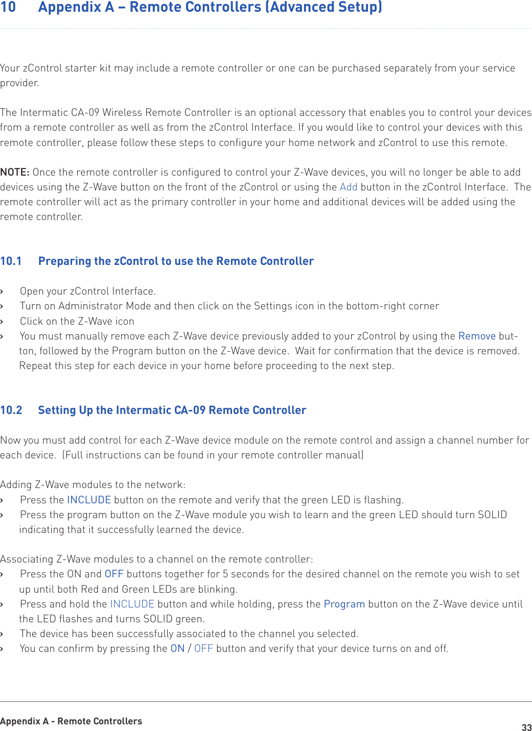 33Appendix A - Remote Controllers10    Appendix A – Remote Controllers (Advanced Setup)Your zControl starter kit may include a remote controller or one can be purchased separately from your service provider.The Intermatic CA-09 Wireless Remote Controller is an optional accessory that enables you to control your devices from a remote controller as well as from the zControl Interface. If you would like to control your devices with this remote controller, please follow these steps to configure your home network and zControl to use this remote. NOTE: Once the remote controller is configured to control your Z-Wave devices, you will no longer be able to add devices using the Z-Wave button on the front of the zControl or using the Add button in the zControl Interface.  The remote controller will act as the primary controller in your home and additional devices will be added using the remote controller.10.1   Preparing the zControl to use the Remote ControllerOpen your zControl Interface.   ›Turn on Administrator Mode and then click on the Settings icon in the bottom-right corner   ›Click on the Z-Wave icon   ›You must manually remove each Z-Wave device previously added to your zControl by using the    ›Remove but-ton, followed by the Program button on the Z-Wave device.  Wait for confirmation that the device is removed.  Repeat this step for each device in your home before proceeding to the next step.10.2   Setting Up the Intermatic CA-09 Remote ControllerNow you must add control for each Z-Wave device module on the remote control and assign a channel number for each device.  (Full instructions can be found in your remote controller manual)Adding Z-Wave modules to the network:Press the    ›INCLUDE button on the remote and verify that the green LED is flashing.Press the program button on the Z-Wave module you wish to learn and the green LED should turn SOLID    ›indicating that it successfully learned the device.Associating Z-Wave modules to a channel on the remote controller:Press the ON and    ›OFF buttons together for 5 seconds for the desired channel on the remote you wish to set up until both Red and Green LEDs are blinking.Press and hold the    ›INCLUDE button and while holding, press the Program button on the Z-Wave device until the LED flashes and turns SOLID green.The device has been successfully associated to the channel you selected.   ›You can confirm by pressing the    ›ON / OFF button and verify that your device turns on and off.