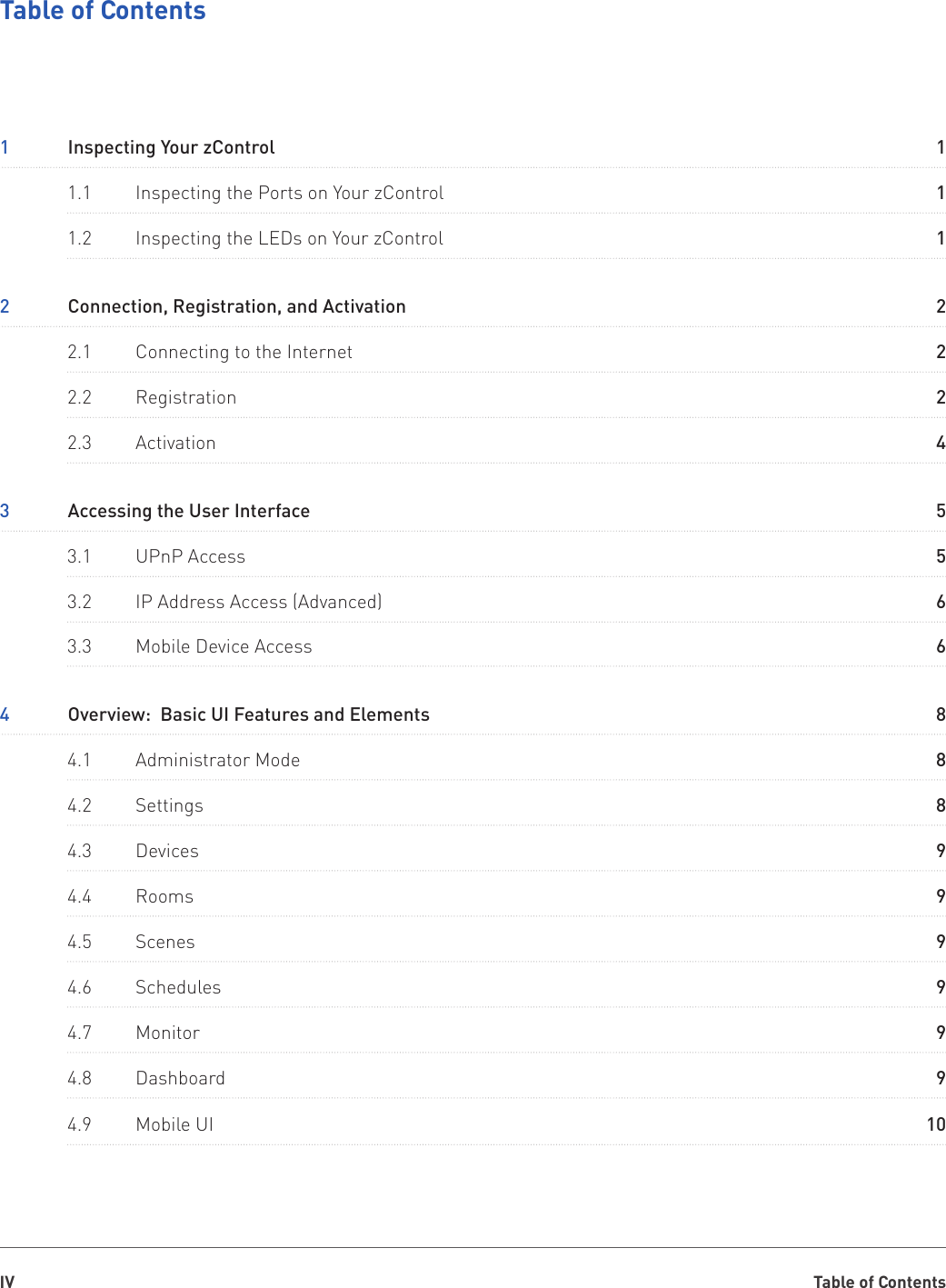 Table of ContentsIVTable of Contents3  Accessing the User Interface1  Inspecting Your zControl4  Overview:  Basic UI Features and Elements2  Connection, Registration, and Activation3.1  UPnP Access1.1  Inspecting the Ports on Your zControl4.1  Administrator Mode2.1  Connecting to the Internet4.5  Scenes3.2  IP Address Access (Advanced)3.3  Mobile Device Access1.2  Inspecting the LEDs on Your zControl4.2  Settings2.2  Registration4.6  Schedules4.3  Devices2.3  Activation4.7  Monitor4.4  Rooms4.8  Dashboard4.9  Mobile UI5182518296618299499910